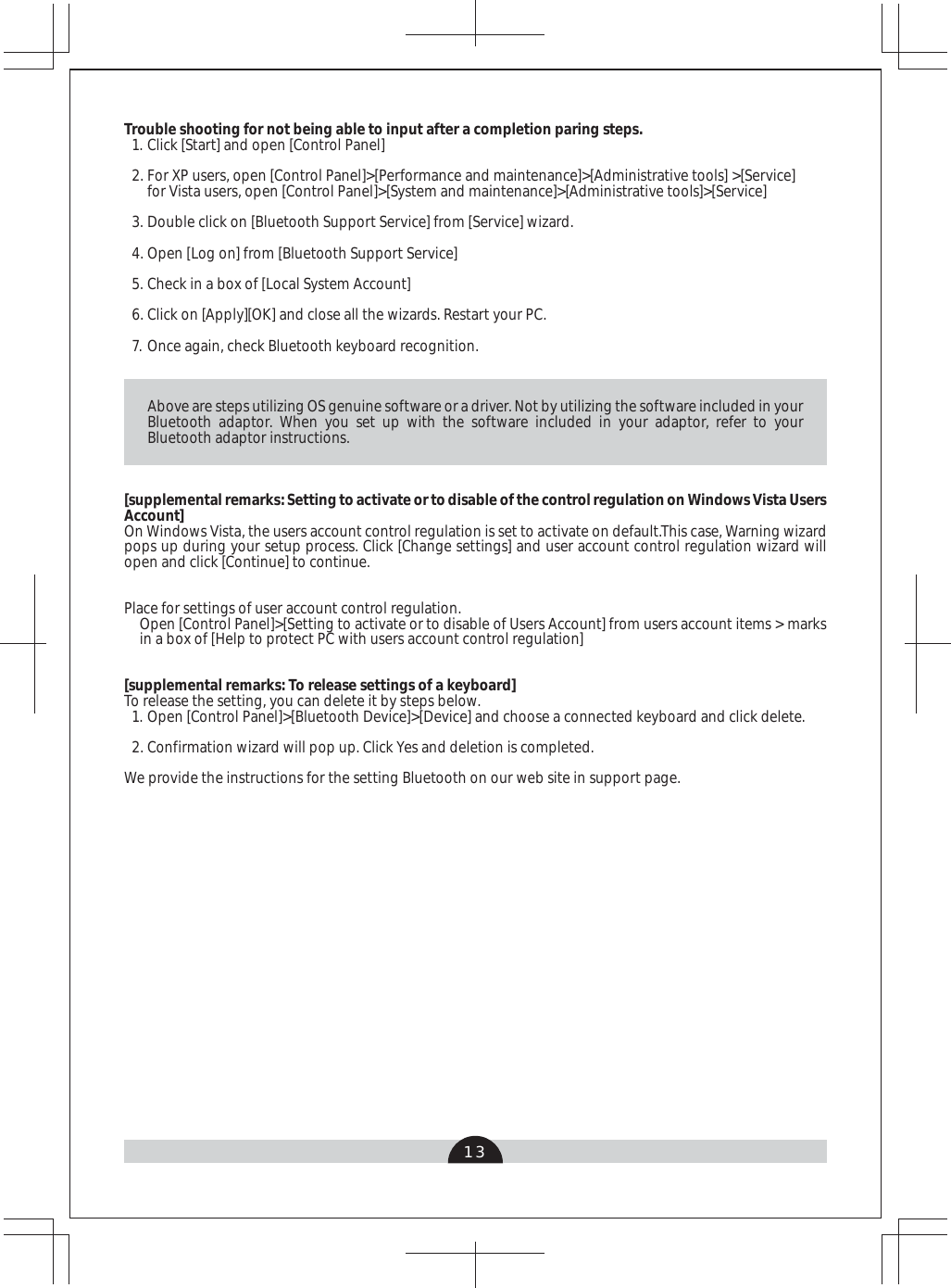13Above are steps utilizing OS genuine software or a driver. Not by utilizing the software included in your Bluetooth adaptor. When you set up with the software included in your adaptor, refer to your Bluetooth adaptor instructions. [supplemental remarks: Setting to activate or to disable of the control regulation on Windows Vista Users Account]On Windows Vista, the users account control regulation is set to activate on default.This case, Warning wizard pops up during your setup process. Click [Change settings] and user account control regulation wizard will open and click [Continue] to continue.Place for settings of user account control regulation.Open [Control Panel]&gt;[Setting to activate or to disable of Users Account] from users account items &gt; marks in a box of [Help to protect PC with users account control regulation] [supplemental remarks: To release settings of a keyboard]To release the setting, you can delete it by steps below.Open [Control Panel]&gt;[Bluetooth Device]&gt;[Device] and choose a connected keyboard and click delete. Confirmation wizard will pop up. Click Yes and deletion is completed.We provide the instructions for the setting Bluetooth on our web site in support page.1.2.Trouble shooting for not being able to input after a completion paring steps. Click [Start] and open [Control Panel]For XP users, open [Control Panel]&gt;[Performance and maintenance]&gt;[Administrative tools] &gt;[Service]for Vista users, open [Control Panel]&gt;[System and maintenance]&gt;[Administrative tools]&gt;[Service]Double click on [Bluetooth Support Service] from [Service] wizard.Open [Log on] from [Bluetooth Support Service]Check in a box of [Local System Account] Click on [Apply][OK] and close all the wizards. Restart your PC.Once again, check Bluetooth keyboard recognition.1.2.3.4.5.6.7.