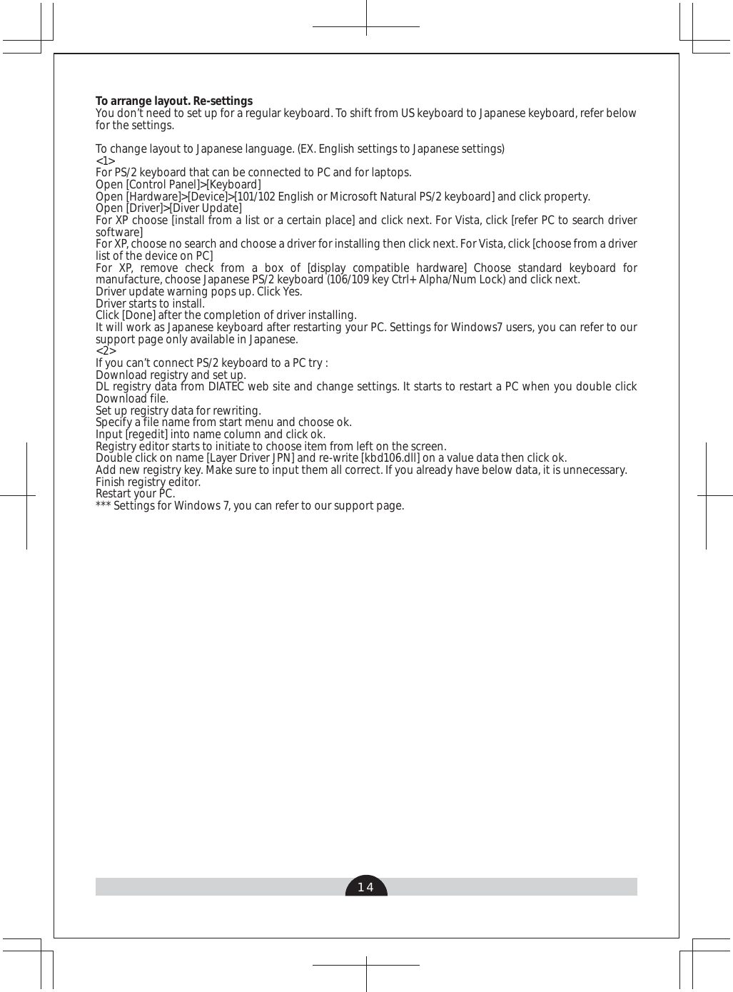 14To arrange layout. Re-settingsYou don’t need to set up for a regular keyboard. To shift from US keyboard to Japanese keyboard, refer below for the settings.To change layout to Japanese language. (EX. English settings to Japanese settings)&lt;1&gt;For PS/2 keyboard that can be connected to PC and for laptops.Open [Control Panel]&gt;[Keyboard]Open [Hardware]&gt;[Device]&gt;[101/102 English or Microsoft Natural PS/2 keyboard] and click property.Open [Driver]&gt;[Diver Update] For XP choose [install from a list or a certain place] and click next. For Vista, click [refer PC to search driver software]For XP, choose no search and choose a driver for installing then click next. For Vista, click [choose from a driver list of the device on PC]For XP, remove check from a box of [display compatible hardware] Choose standard keyboard for manufacture, choose Japanese PS/2 keyboard (106/109 key Ctrl+ Alpha/Num Lock) and click next. Driver update warning pops up. Click Yes.Driver starts to install.Click [Done] after the completion of driver installing. It will work as Japanese keyboard after restarting your PC. Settings for Windows7 users, you can refer to our support page only available in Japanese. &lt;2&gt;If you can’t connect PS/2 keyboard to a PC try :Download registry and set up.DL registry data from DIATEC web site and change settings. It starts to restart a PC when you double click Download file.Set up registry data for rewriting.Specify a file name from start menu and choose ok.Input [regedit] into name column and click ok.Registry editor starts to initiate to choose item from left on the screen.Double click on name [Layer Driver JPN] and re-write [kbd106.dll] on a value data then click ok.Add new registry key. Make sure to input them all correct. If you already have below data, it is unnecessary.Finish registry editor.Restart your PC.*** Settings for Windows 7, you can refer to our support page.