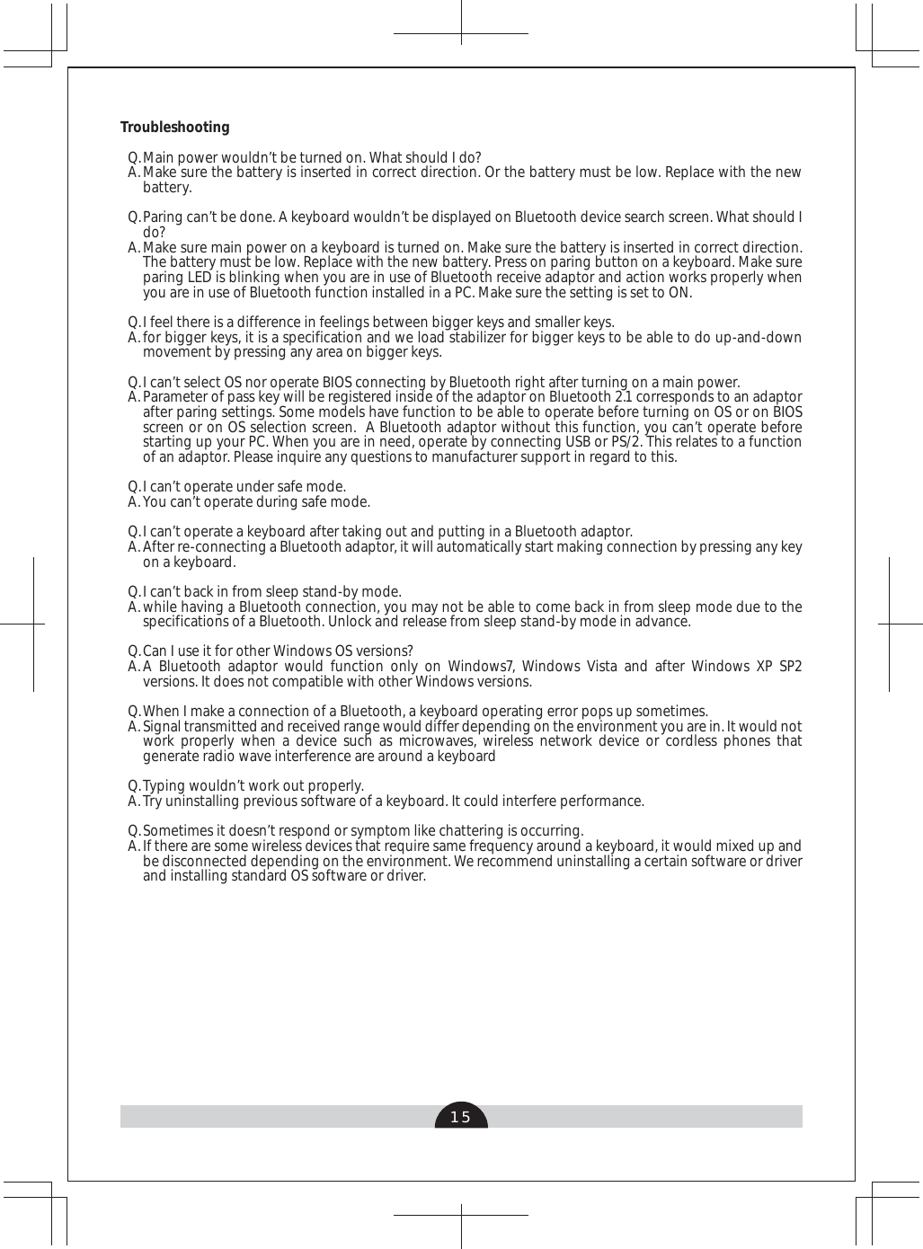 15TroubleshootingMain power wouldn’t be turned on. What should I do?Make sure the battery is inserted in correct direction. Or the battery must be low. Replace with the new battery. Paring can’t be done. A keyboard wouldn’t be displayed on Bluetooth device search screen. What should I do?Make sure main power on a keyboard is turned on. Make sure the battery is inserted in correct direction. The battery must be low. Replace with the new battery. Press on paring button on a keyboard. Make sure paring LED is blinking when you are in use of Bluetooth receive adaptor and action works properly when you are in use of Bluetooth function installed in a PC. Make sure the setting is set to ON.I feel there is a difference in feelings between bigger keys and smaller keys.for bigger keys, it is a specification and we load stabilizer for bigger keys to be able to do up-and-down movement by pressing any area on bigger keys.I can’t select OS nor operate BIOS connecting by Bluetooth right after turning on a main power.Parameter of pass key will be registered inside of the adaptor on Bluetooth 2.1 corresponds to an adaptor after paring settings. Some models have function to be able to operate before turning on OS or on BIOS screen or on OS selection screen.  A Bluetooth adaptor without this function, you can’t operate before starting up your PC. When you are in need, operate by connecting USB or PS/2. This relates to a function of an adaptor. Please inquire any questions to manufacturer support in regard to this.I can’t operate under safe mode.You can’t operate during safe mode.I can’t operate a keyboard after taking out and putting in a Bluetooth adaptor.After re-connecting a Bluetooth adaptor, it will automatically start making connection by pressing any key on a keyboard.I can’t back in from sleep stand-by mode.while having a Bluetooth connection, you may not be able to come back in from sleep mode due to the specifications of a Bluetooth. Unlock and release from sleep stand-by mode in advance. Can I use it for other Windows OS versions?A Bluetooth adaptor would function only on Windows7, Windows Vista and after Windows XP SP2 versions. It does not compatible with other Windows versions. When I make a connection of a Bluetooth, a keyboard operating error pops up sometimes. Signal transmitted and received range would differ depending on the environment you are in. It would not work properly when a device such as microwaves, wireless network device or cordless phones that generate radio wave interference are around a keyboard Typing wouldn’t work out properly.Try uninstalling previous software of a keyboard. It could interfere performance.Sometimes it doesn’t respond or symptom like chattering is occurring.If there are some wireless devices that require same frequency around a keyboard, it would mixed up and be disconnected depending on the environment. We recommend uninstalling a certain software or driver and installing standard OS software or driver.Q. A. Q. A. Q. A. Q. A. Q.A.Q.A.Q. A.Q.A.Q. A. Q.A.Q.A.