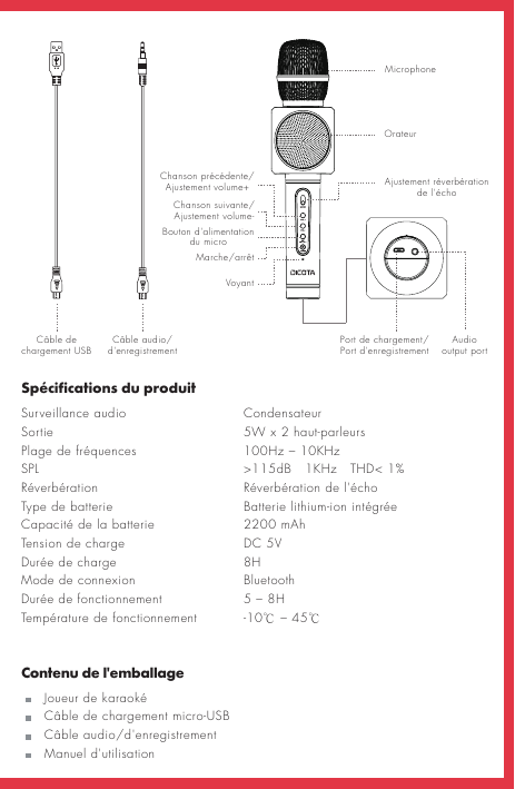 Audio output port Spécifications du produitSurveillance audio   Condensateur Sortie        5W x 2 haut-parleursPlage de fréquences    100Hz – 10KHz SPL         &gt;115dB   1KHz   THD&lt; 1%Réverbération      Réverbération de l&apos;échoType de batterie      Batterie lithium-ion intégrée Capacité de la batterie   Tension de charge      DC 5VDurée de charge      8H Mode de connexion    Bluetooth Durée de fonctionnement    5 – 8H  Température de fonctionnement  -10℃ – 45℃Contenu de l&apos;emballage   Joueur de karaoké   Câble de chargement micro-USB   Câble audio/d&apos;enregistrement   Manuel d&apos;utilisationCâble de chargement USB Câble audio/d&apos;enregistrement Port de chargement/ Port d&apos;enregistrementMicrophoneOrateurAjustement réverbération de l&apos;échoChanson précédente/Ajustement volume+Chanson suivante/Ajustement volume-Marche/arrêtBouton d&apos;alimentation du microVoyant2200 mAh