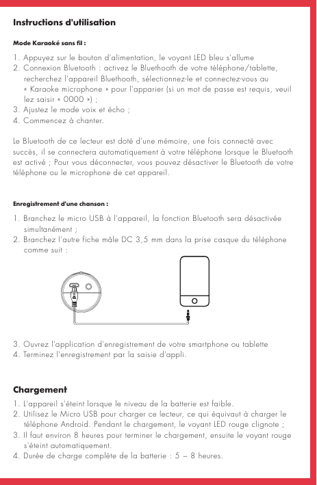 Instructions d&apos;utilisationMode Karaoké sans fil:ChargementEnregistrement d&apos;une chanson:1. Appuyez sur le bouton d&apos;alimentation, le voyant LED bleu s&apos;allume 2. Connexion Bluetooth: activez le Bluethooth de votre téléphone/tablette,      recherchez l&apos;appareil Bluethooth, sélectionnez-le et connectez-vous au     «Karaoke microphone» pour l&apos;apparier (si un mot de passe est requis, veuil       lez saisir «0000»);3. Ajustez le mode voix et écho; 4. Commencez à chanter.Le Bluetooth de ce lecteur est doté d&apos;une mémoire, une fois connecté avec succès, il se connectera automatiquement à votre téléphone lorsque le Bluetooth est activé; Pour vous déconnecter, vous pouvez désactiver le Bluetooth de votre téléphone ou le microphone de cet appareil.1. L&apos;appareil s&apos;éteint lorsque le niveau de la batterie est faible. 2. Utilisez le Micro USB pour charger ce lecteur, ce qui équivaut à charger le       téléphone Android. Pendant le chargement, le voyant LED rouge clignote;3. Il faut environ 8 heures pour terminer le chargement, ensuite le voyant rouge     s&apos;éteint automatiquement.4. Durée de charge complète de la batterie: 5 − 8 heures.1. Branchez le micro USB à l&apos;appareil, la fonction Bluetooth sera désactivée     simultanément;2. Branchez l&apos;autre fiche mâle DC 3,5 mm dans la prise casque du téléphone         comme suit:3. Ouvrez l&apos;application d&apos;enregistrement de votre smartphone ou tablette4. Terminez l&apos;enregistrement par la saisie d&apos;appli.