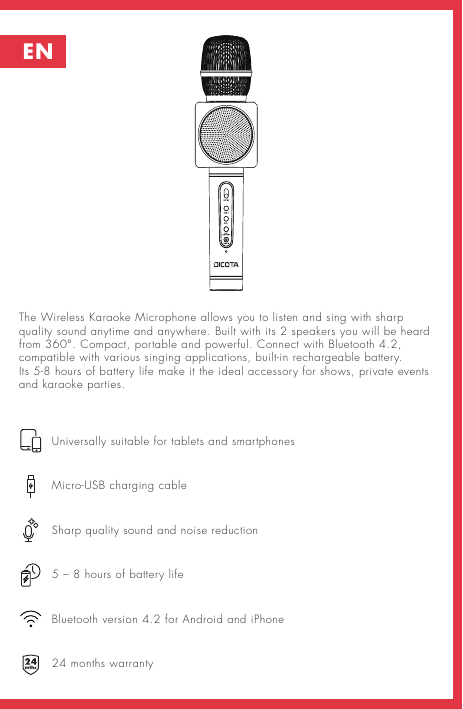 The Wireless Karaoke Microphone allows you to listen and sing with sharp quality sound anytime and anywhere. Built with its 2 speakers you will be heard from 360°. Compact, portable and powerful. Connect with Bluetooth 4.2, compatible with various singing applications, built-in rechargeable battery.  Its 5-8 hours of battery life make it the ideal accessory for shows, private events and karaoke parties.      Universally suitable for tablets and smartphones     Micro-USB charging cable     Sharp quality sound and noise reduction     5 – 8 hours of battery life      Bluetooth version 4.2 for Android and iPhone     24 months warrantyEN