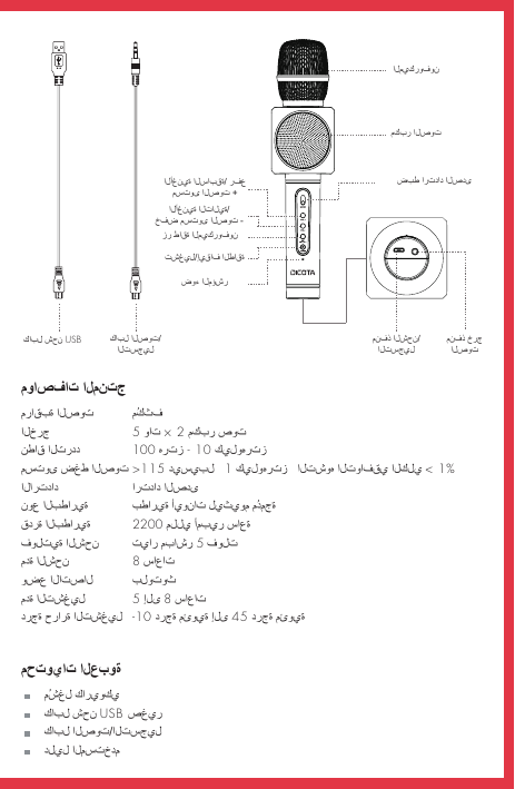 مواصفات المنتجمراقبة الصوت  مُكثف الخرج    5 وات × 2 مكبر صوتنطاق التردد  100 هرتز - 10 كيلوهرتز مستوى ضغط الصوت &gt;115 ديسيبل   1 كيلوهرتز   التشوه التوافقي الكلي &lt; 1%الارتداد    ارتداد الصدىنوع البطارية  بطارية أيونات ليثيوم مُدمجة قدرة البطارية   مللي أمبير ساعةفولتية الشحن  تيار مباشر 5 فولتمدة الشحن    8 ساعات وضع الاتصال  بلوتوث مدة التشغيل  5 إلى 8 ساعات  درجة حرارة التشغيل  -10 درجة مئوية إلى 45 درجة مئويةمحتويات العبوة    مُشغل كاريوكي    كابل شحن USB صغير    كابل الصوت/التسجيل    دليل المستخدمكابل شحن USB كابل الصوت/التسجيلمنفذ خرج الصوت منفذ الشحن/ التسجيلالميكروفونمكبر الصوتضبط ارتداد الصدىالأغنية السابقة/ رفع مستوى الصوت +الأغنية التالية/خفض مستوى الصوت -تشغيل/إيقاف الطاقةزر طاقة الميكروفونضوء المؤشر2200