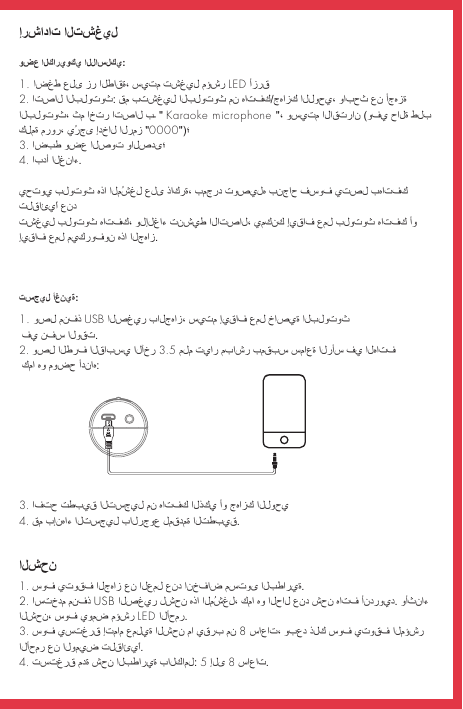 إرشادات التشغيلوضع الكاريوكي اللاسلكي:الشحنتسجيل أغنية:1. اضغط على زر الطاقة، سيتم تشغيل مؤشر LED أزرق 2. اتصال البلوتوث: قم بتشغيل البلوتوث من هاتفك/جهازك اللوحي، وابحث عن أجهزة البلوتوث، ثم اختر اتصال بـ &quot; Karaoke microphone &quot;، وسيتم الاقتران (وفي حالة طلب كلمة مرور، يُرجى إدخال الرمز &quot;0000&quot;)؛3. اضبط وضع الصوت والصدى؛ 4. ابدأ الغناء.يحتوي بلوتوث هذا المُشغِل على ذاكرة، بمجرد توصيله بنجاح فسوف يتصل بهاتفك تلقائيًا عند تشغيل بلوتوث هاتفك، ولإلغاء تنشيط الاتصال، يمكنك إيقاف عمل بلوتوث هاتفك أو إيقاف عمل ميكروفون هذا الجهاز.1. سوف يتوقف الجهاز عن العمل عند انخفاض مستوى البطارية. 2. استخدم منفذ USB الصغير لشحن هذا المُشغِل، كما هو الحال عند شحن هاتف أندرويد. وأثناء الشحن، سوف يومض مؤشر LED الأحمر.3. سوف يستغرق إتمام عملية الشحن ما يقرب من 8 ساعات، وبعد ذلك سوف يتوقف المؤشر الأحمر عن الوميض تلقائيًا.4. تستغرق مدة شحن البطارية بالكامل: 5 إلى 8 ساعات.1. وصِل منفذ USB الصغير بالجهاز، سيتم إيقاف عمل خاصية البلوتوث  في نفس الوقت.2. وصِل الطرف القابسي الآخر 3.5 ملم تيار مباشر بمقبس سماعة الرأس في الهاتف  كما هو موضح أدناه:3. افتح تطبيق التسجيل من هاتفك الذكي أو جهازك اللوحي4. قم بإنهاء التسجيل بالرجوع لمقدمة التطبيق.