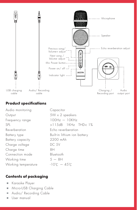 Product specificationsAudio monitoring    Capacitor Output      5W x 2 speakersFrequency range    100Hz — 10KHz SPL       &gt;115dB   1KHz   THD&lt; 1%Reverberation    Echo reverberationBattery type    Built-in lithium ion battery Battery capacity   Charge voltage    DC 5VCharge time    8H Connection mode    Bluetooth Working time    5 — 8H  Working temperature  -10℃ — 45℃Contents of packaging   Karaoke Player   Micro-USB Charging Cable   Audio/ Recording Cable   User manualUSB charging cable Audio/ Recording cable Audio output port Charging / Recording portMicrophoneSpeakerEcho reverberation adjustPrevious song/ Volume+ adjustNext song /Volume- adjustPower on/ offMic Power buttonIndicator light2200 mAh