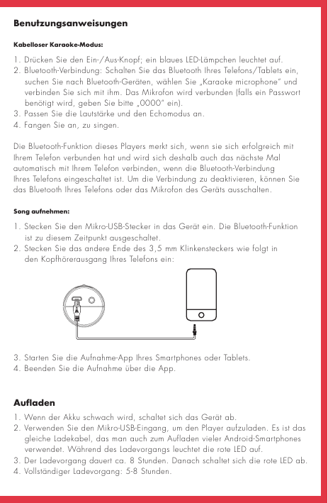 BenutzungsanweisungenKabelloser Karaoke-Modus:AufladenSong aufnehmen:1. Drücken Sie den Ein-/Aus-Knopf; ein blaues LED-Lämpchen leuchtet auf. 2. Bluetooth-Verbindung: Schalten Sie das Bluetooth Ihres Telefons/Tablets ein,     suchen Sie nach Bluetooth-Geräten, wählen Sie „Karaoke microphone“ und     verbinden Sie sich mit ihm. Das Mikrofon wird verbunden (falls ein Passwort     benötigt wird, geben Sie bitte „0000“ ein).3. Passen Sie die Lautstärke und den Echomodus an. 4. Fangen Sie an, zu singen.Die Bluetooth-Funktion dieses Players merkt sich, wenn sie sich erfolgreich mit Ihrem Telefon verbunden hat und wird sich deshalb auch das nächste Mal automatisch mit Ihrem Telefon verbinden, wenn die Bluetooth-Verbindung Ihres Telefons eingeschaltet ist. Um die Verbindung zu deaktivieren, können Sie das Bluetooth Ihres Telefons oder das Mikrofon des Geräts ausschalten.1. Wenn der Akku schwach wird, schaltet sich das Gerät ab. 2. Verwenden Sie den Mikro-USB-Eingang, um den Player aufzuladen. Es ist das        gleiche Ladekabel, das man auch zum Aufladen vieler Android-Smartphones     verwendet. Während des Ladevorgangs leuchtet die rote LED auf.3. Der Ladevorgang dauert ca. 8 Stunden. Danach schaltet sich die rote LED ab.4. Vollständiger Ladevorgang: 5-8 Stunden.1. Stecken Sie den Mikro-USB-Stecker in das Gerät ein. Die Bluetooth-Funktion      ist zu diesem Zeitpunkt ausgeschaltet.2. Stecken Sie das andere Ende des 3,5 mm Klinkensteckers wie folgt in         den Kopfhörerausgang Ihres Telefons ein:3. Starten Sie die Aufnahme-App Ihres Smartphones oder Tablets.4. Beenden Sie die Aufnahme über die App.