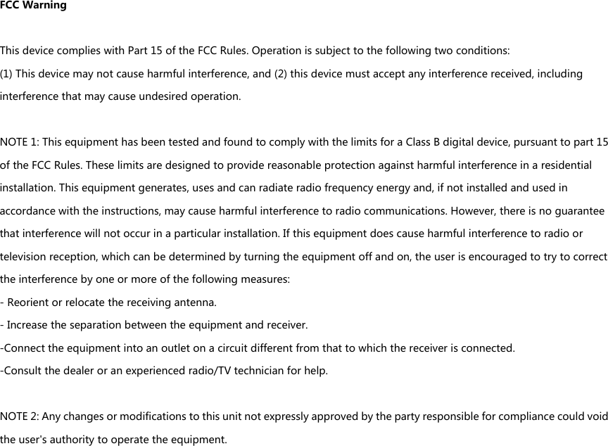 FCCWarningThisdevicecomplieswithPart15oftheFCCRules.Operationissubjecttothefollowingtwoconditions:(1)Thisdevicemaynotcauseharmfulinterference,and(2)thisdevicemustacceptanyinterferencereceived,includinginterferencethatmaycauseundesiredoperation.NOTE1:ThisequipmenthasbeentestedandfoundtocomplywiththelimitsforaClassBdigitaldevice,pursuanttopart15oftheFCCRules.Theselimitsaredesignedtoprovidereasonableprotectionagainstharmfulinterferenceinaresidentialinstallation.Thisequipmentgenerates,usesandcanradiateradiofrequencyenergyand,ifnotinstalledandusedinaccordancewiththeinstructions,maycauseharmfulinterferencetoradiocommunications.However,thereisnoguaranteethatinterferencewillnotoccurinaparticularinstallation.Ifthisequipmentdoescauseharmfulinterferencetoradioortelevisionreception,whichcanbedeterminedbyturningtheequipmentoffandon,theuserisencouragedtotrytocorrecttheinterferencebyoneormoreofthefollowingmeasures:-Reorientorrelocatethereceivingantenna.-Increasetheseparationbetweentheequipmentandreceiver.-Connecttheequipmentintoanoutletonacircuitdifferentfromthattowhichthereceiverisconnected.-Consultthedealeroranexperiencedradio/TVtechnicianforhelp.NOTE2:Anychangesormodificationstothisunitnotexpresslyapprovedbythepartyresponsibleforcompliancecouldvoidtheuser&apos;sauthoritytooperatetheequipment.