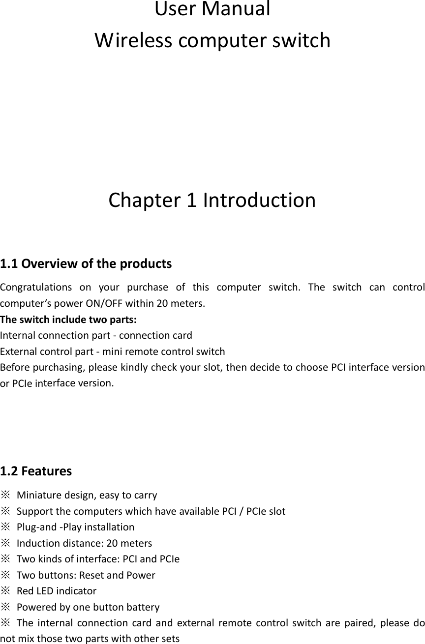 UserManualWirelesscomputerswitchChapter1Introduction1.1OverviewoftheproductsCongratulationsonyourpurchaseofthiscomputerswitch.Theswitchcancontrolcomputer&rsquo;spowerON/OFFwithin20meters.Theswitchincludetwoparts:Internalconnectionpart‐connectioncardExternalcontrolpart‐miniremotecontrolswitchBeforepurchasing,pleasekindlycheckyourslot,thendecidetochoosePCIinterfaceversionorPCIeinterfaceversion.1.2Features※Miniaturedesign,easytocarry※SupportthecomputerswhichhaveavailablePCI/PCIeslot※Plug‐and‐Playinstallation※Inductiondistance:20meters※Twokindsofinterface:PCIandPCIe※Twobuttons:ResetandPower※RedLEDindicator※Poweredbyonebuttonbattery※Theinternalconnectioncardandexternalremotecontrolswitcharepaired,pleasedonotmixthosetwopartswithothersets