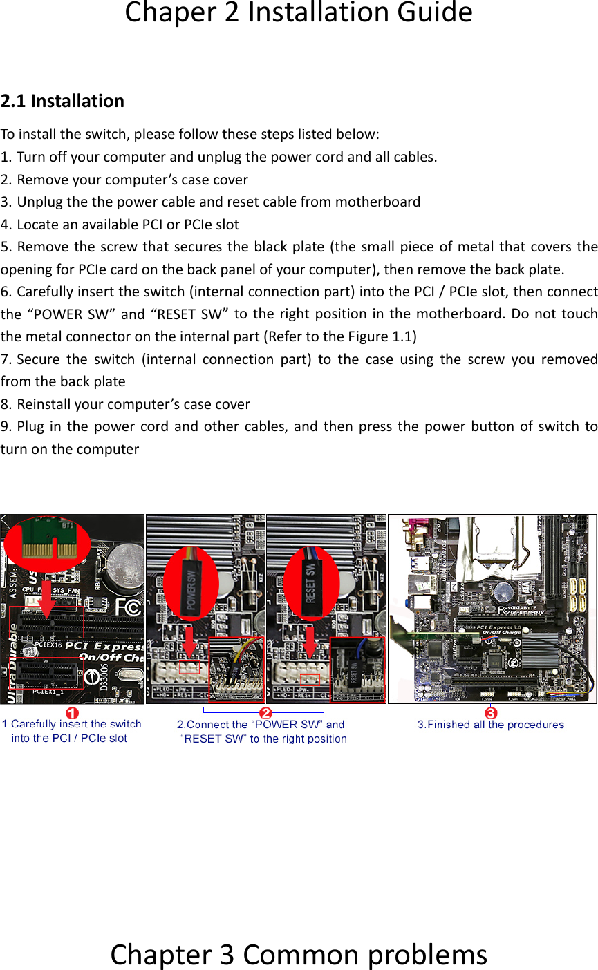 Chaper2InstallationGuide2.1InstallationToinstalltheswitch,pleasefollowthesestepslistedbelow:1. Turnoffyourcomputerandunplugthepowercordandallcables.2. Removeyourcomputer&rsquo;scasecover3. Unplugthethepowercableandresetcablefrommotherboard4. LocateanavailablePCIorPCIeslot5. Removethescrewthatsecurestheblackplate(thesmallpieceofmetalthatcoverstheopeningforPCIecardonthebackpanelofyourcomputer),thenremovethebackplate.6. Carefullyinserttheswitch(internalconnectionpart)intothePCI/PCIeslot,thenconnectthe&ldquo;POWERSW&rdquo;and&ldquo;RESETSW&rdquo;totherightpositioninthemotherboard.Donottouchthemetalconnectorontheinternalpart(RefertotheFigure1.1)7. Securetheswitch(internalconnectionpart)tothecaseusingthescrewyouremovedfromthebackplate8. Reinstallyourcomputer&rsquo;scasecover9. Pluginthepowercordandothercables,andthenpressthepowerbuttonofswitchtoturnonthecomputer Chapter3Commonproblems
