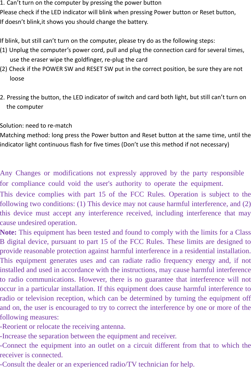 1. Can&rsquo;tturnonthecomputerbypressingthepowerbuttonPleasecheckiftheLEDindicatorwillblinkwhenpressingPowerbuttonorResetbutton,Ifdoesn&rsquo;tblink,itshowsyoushouldchangethebattery.Ifblink,butstillcan&rsquo;tturnonthecomputer,pleasetrydoasthefollowingsteps:(1) Unplugthecomputer&rsquo;spowercord,pullandplugtheconnectioncardforseveraltimes,usetheeraserwipethegoldfinger,re‐plugthecard(2) CheckifthePOWERSWandRESETSWputinthecorrectposition,besuretheyarenotloose2. Pressingthebutton,theLEDindicatorofswitchandcardbothlight,butstillcan&rsquo;tturnonthecomputerSolution:needtore‐matchMatchingmethod:longpressthePowerbuttonandResetbuttonatthesametime,untiltheindicatorlightcontinuousflashforfivetimes(Don&rsquo;tusethismethodifnotnecessary)󵔁󰜁󵘁󵀁󴠁󵨁󰜁󵔁󵘁󵬁󴰁󵤁󵨁󶀁󰜁󵜁󴰁󴬁󰜁󴼁󵜁󴠁󵤁󵬁󶀁󰜁󴰁󵘁󵨁󵀁󴤁󵌁󴴁󵤁󰜁󴨁󵘁󵐁󵜁󵔁󴰁󴨁󵌁󰜁󵴁󵘁󵀁󴬁󰜁󵰁󴰁󵨁󴠁󵬁󴼁󵤁󰜁󵬁󵘁󴰁󰜁󵬁󴰁󵰁󵀁󵜁󰜁󵔁󰜁󵘁󵀁󴠁󵨁󰜁󵔁󵘁󵬁󴰁󵤁󵨁󶀁󰜁󵜁󴰁󴬁󰜁󴼁󵜁󴠁󵤁󵬁󶀁󰜁󴰁󵘁󵨁󵀁󴤁󵌁󴴁󵤁󰜁󴨁󵘁󵐁󵜁󵔁󴰁󴨁󵌁󰜁󵴁󵘁󵀁󴬁󰜁󵰁󴰁󵨁󴠁󵬁󴼁󵤁󰜁󵬁󵘁󴰁󰜁󵬁󴰁󵰁󵀁󵜁󰜁󵔁󰜁󵘁󵀁󴠁󵨁󰜁󵔁󵘁󵬁󴰁󵤁󵨁󶀁󰜁󵜁󴰁󴬁󰜁󴼁󵜁󴠁󵤁󵬁󶀁󰜁󴰁󵘁󵨁󵀁󴤁󵌁󴴁󵤁󰜁󴨁󵘁󵐁󵜁󵔁󴰁󴨁󵌁󰜁󵴁󵘁󵀁󴬁󰜁󵰁󴰁󵨁󴠁󵬁󴼁󵤁󰜁󵬁󵘁󴰁󰜁󵬁󴰁󵰁󵀁󵜁Any Changes or modifications not expressly approved by the party responsible for compliance could void the user's authority to operate the equipment.  This device complies with part 15 of the FCC Rules. Operation is subject to the following two conditions: (1) This device may not cause harmful interference, and (2) this device must accept any interference received, including interference that may cause undesired operation. Note: This equipment has been tested and found to comply with the limits for a Class B digital device, pursuant to part 15 of the FCC Rules. These limits are designed to provide reasonable protection against harmful interference in a residential installation. This equipment generates uses and can radiate radio frequency energy and, if not installed and used in accordance with the instructions, may cause harmful interference to radio communications. However, there is no guarantee that interference will not occur in a particular installation. If this equipment does cause harmful interference to radio or television reception, which can be determined by turning the equipment off and on, the user is encouraged to try to correct the interference by one or more of the following measures: -Reorient or relocate the receiving antenna. -Increase the separation between the equipment and receiver. -Connect the equipment into an outlet on a circuit different from that to which the receiver is connected. -Consult the dealer or an experienced radio/TV technician for help. 