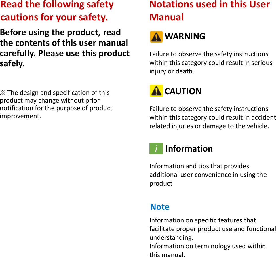 Before using the product, read the contents of this user manual carefully. Please use this product safely.※The design and specification of this product may change without prior notification for the purpose of product improvement.Notations used in this User ManualWARNINGFailure to observe the safety instructions within this category could result in serious injury or death.CAUTIONFailure to observe the safety instructions within this category could result in accident related injuries or damage to the vehicle.InformationInformation and tips that provides additional user convenience in using the productiRead the following safety cautions for your safety.NoteInformation on specific features that facilitate proper product use and functional understanding.Information on terminology used within this manual.
