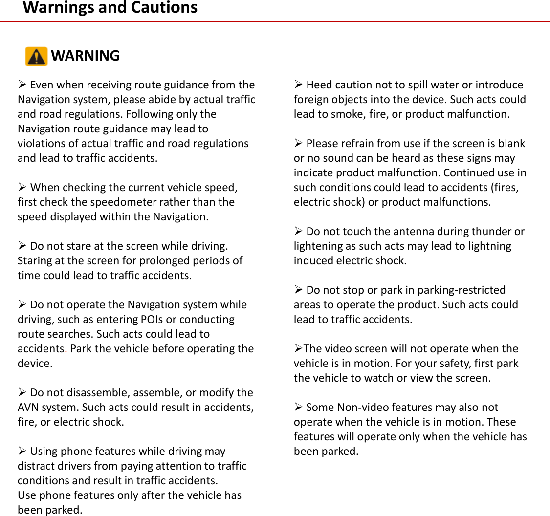Warnings and CautionsEven when receiving route guidance from the Navigation system, please abide by actual traffic and road regulations. Following only the Navigation route guidance may lead to violations of actual traffic and road regulations and lead to traffic accidents.When checking the current vehicle speed, first check the speedometer rather than the speed displayed within the Navigation. Do not stare at the screen while driving. Staring at the screen for prolonged periods of time could lead to traffic accidents.Do not operate the Navigation system while driving, such as entering POIs or conducting route searches. Such acts could lead to accidents.Park the vehicle before operating the device.Do not disassemble, assemble, or modify the AVN system. Such acts could result in accidents, fire, or electric shock. Using phone features while driving may distract drivers from paying attention to traffic conditions and result in traffic accidents. Use phone features only after the vehicle has been parked.Heed caution not to spill water or introduce foreign objects into the device. Such acts could lead to smoke, fire, or product malfunction.Please refrain from use if the screen is blank or no sound can be heard as these signs may indicate product malfunction. Continued use in such conditions could lead to accidents (fires, electric shock) or product malfunctions.Do not touch the antenna during thunder or lightening as such acts may lead to lightning induced electric shock.Do not stop or park in parking-restricted areas to operate the product. Such acts could lead to traffic accidents.The video screen will not operate when the vehicle is in motion. For your safety, first park the vehicle to watch or view the screen. Some Non-video features may also not operate when the vehicle is in motion. These features will operate only when the vehicle has been parked.WARNING