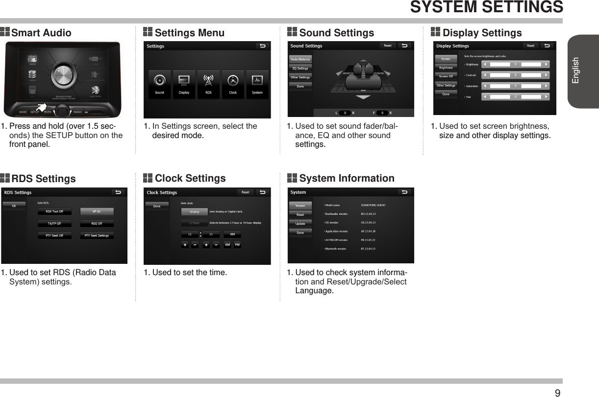 9EnglishSYSTEM SETTINGS Smart AudioRDS Settings Display Settings Settings Menu Clock SettingsSound Settings System Information 1.1.1.1.1.1.1.Press and hold (over 1.5 sec-onds) the SETUP button on the front panel. Used to set RDS (Radio Data System) settings. In Settings screen, select the desired mode. Used to set the time. Used to set sound fader/bal-ance, EQ and other sound settings.Used to check system informa-tion and Reset/Upgrade/Select Language.  Used to set screen brightness, size and other display settings. 