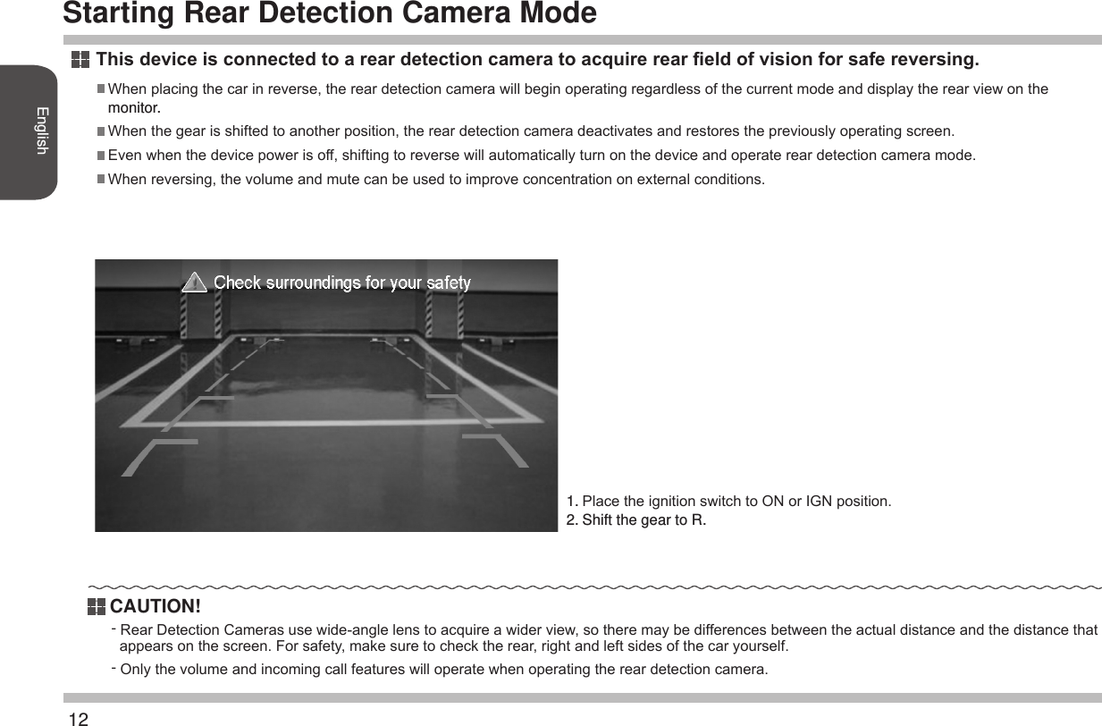 12EnglishStarting Rear Detection Camera ModeWhen placing the car in reverse, the rear detection camera will begin operating regardless of the current mode and display the rear view on the monitor. When the gear is shifted to another position, the rear detection camera deactivates and restores the previously operating screen.Even when the device power is off, shifting to reverse will automatically turn on the device and operate rear detection camera mode.When reversing, the volume and mute can be used to improve concentration on external conditions. This device is connected to a rear detection camera to acquire rear eld of vision for safe reversing. 1.2.Place the ignition switch to ON or IGN position. Shift the gear to R.CAUTION! - Rear Detection Cameras use wide-angle lens to acquire a wider view, so there may be differences between the actual distance and the distance that   appears on the screen. For safety, make sure to check the rear, right and left sides of the car yourself.   - Only the volume and incoming call features will operate when operating the rear detection camera.  