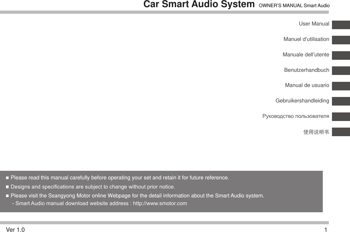 1EnglishCar Smart Audio System OWNER’S MANUAL Smart AudioPlease read this manual carefully before operating your set and retain it for future reference. Designs and specications are subject to change without prior notice.  Please visit the Ssangyong Motor online Webpage for the detail information about the Smart Audio system.   - Smart Audio manual download website address : http://www.smotor.comUser ManualManuel d’utilisationManual de usuarioManuale dell’utenteGebruikershandleidingBenutzerhandbuchРуководство пользователяVer 1.0使用说明书