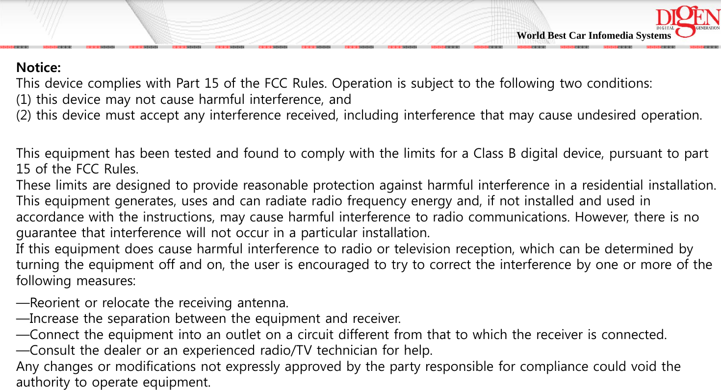 World Best Car Infomedia Systems Notice:This device complies with Part 15 of the FCC Rules. Operation is subject to the following two conditions:(1) this device may not cause harmful interference, and(2) this device must accept any interference received, including interference that may cause undesired operation.This equipment has been tested and found to comply with the limits for a Class B digital device, pursuant to part 15 of the FCC Rules. These limits are designed to provide reasonable protection against harmful interference in a residential installation. This equipment generates, uses and can radiate radio frequency energy and, if not installed and used in accordance with the instructions, may cause harmful interference to radio communications. However, there is no guarantee that interference will not occur in a particular installation. If this equipment does cause harmful interference to radio or television reception, which can be determined by turning the equipment off and on, the user is encouraged to try to correct the interference by one or more of the following measures:—Reorient or relocate the receiving antenna.—Increase the separation between the equipment and receiver.—Connect the equipment into an outlet on a circuit different from that to which the receiver is connected.—Consult the dealer or an experienced radio/TV technician for help.Any changes or modifications not expressly approved by the party responsible for compliance could void the authority to operate equipment.