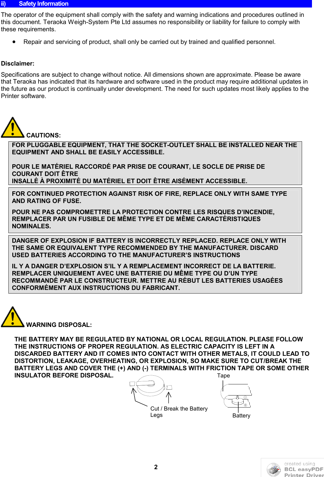 2ii) Safety InformationThe operator of the equipment shall comply with the safety and warning indications and procedures outlined in this document. Teraoka Weigh-System Pte Ltd assumes no responsibility or liability for failure to comply with these requirements. Repair and servicing of product, shall only be carried out by trained and qualified personnel.Disclaimer:Specifications are subject to change without notice. All dimensions shown are approximate. Please be aware that Teraoka has indicated that its hardware and software used in the product may require additional updates in the future as our product is continually under development. The need for such updates most likely applies to the Printer software.CAUTIONS:FOR PLUGGABLE EQUIPMENT, THAT THE SOCKET-OUTLET SHALL BE INSTALLED NEAR THE EQUIPMENT AND SHALL BE EASILY ACCESSIBLE.POUR LE MATÉRIEL RACCORDÉ PAR PRISE DE COURANT, LE SOCLE DE PRISE DE COURANT DOIT ÊTRE INSALLÉ À PROXIMITÉ DU MATÉRIEL ET DOIT ÊTRE AISÉMENT ACCESSIBLE.FOR CONTINUED PROTECTION AGAINST RISK OF FIRE, REPLACE ONLY WITH SAME TYPE AND RATING OF FUSE.POUR NE PAS COMPROMETTRE LA PROTECTION CONTRE LES RISQUES D’INCENDIE, REMPLACER PAR UN FUSIBLE DE MÊME TYPE ET DE MÊME CARACTÉRISTIQUES NOMINALES.DANGER OF EXPLOSION IF BATTERY IS INCORRECTLY REPLACED. REPLACE ONLY WITH THE SAME OR EQUIVALENT TYPE RECOMMENDED BY THE MANUFACTURER. DISCARD USED BATTERIES ACCORDING TO THE MANUFACTURER’S INSTRUCTIONSIL Y A DANGER D’EXPLOSION S’IL Y A REMPLACEMENT INCORRECT DE LA BATTERIE. REMPLACER UNIQUEMENT AVEC UNE BATTERIE DU MÊME TYPE OU D’UN TYPE RECOMMANDÉ PAR LE CONSTRUCTEUR. METTRE AU RÉBUT LES BATTERIES USAGÉES CONFORMÉMENT AUX INSTRUCTIONS DU FABRICANT.WARNING DISPOSAL:THE BATTERY MAY BE REGULATED BY NATIONAL OR LOCAL REGULATION. PLEASE FOLLOW THE INSTRUCTIONS OF PROPER REGULATION. AS ELECTRIC CAPACITY IS LEFT IN A DISCARDED BATTERY AND IT COMES INTO CONTACT WITH OTHER METALS, IT COULD LEAD TO DISTORTION, LEAKAGE, OVERHEATING, OR EXPLOSION, SO MAKE SURE TO CUT/BREAK THE BATTERY LEGS AND COVER THE (+) AND (-) TERMINALS WITH FRICTION TAPE OR SOME OTHER INSULATOR BEFORE DISPOSAL.+-TapeBatteryCut / Break the Battery Legs