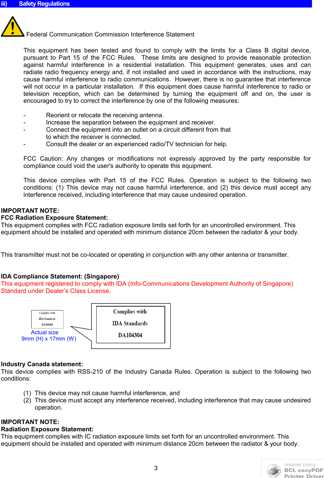 3iii) Safety RegulationsFederal Communication Commission Interference StatementThis  equipment  has  been  tested  and  found  to  comply  with  the  limits  for  a  Class  B  digital  device, pursuant  to  Part  15  of  the  FCC  Rules.    These  limits  are  designed  to  provide  reasonable  protection against  harmful  interference  in  a  residential  installation.  This  equipment  generates,  uses  and  can radiate radio frequency energy and, if not installed and used in accordance with the instructions, may cause harmful interference to radio communications.  However, there is no guarantee that interference will not occur in a particular installation.  If this equipment does cause harmful interference to radio or television  reception,  which  can  be  determined  by  turning  the  equipment  off  and  on,  the  user  is encouraged to try to correct the interference by one of the following measures:- Reorient or relocate the receiving antenna.- Increase the separation between the equipment and receiver.- Connect the equipment into an outlet on a circuit different from thatto which the receiver is connected.- Consult the dealer or an experienced radio/TV technician for help.FCC  Caution:  Any  changes  or  modifications  not  expressly  approved  by  the  party  responsible  for compliance could void the user&apos;s authority to operate this equipment.This  device  complies  with  Part  15  of  the  FCC  Rules.  Operation  is  subject  to  the  following  two conditions:  (1)  This  device  may not  cause  harmful  interference,  and  (2)  this  device  must  accept  any interference received, including interference that may cause undesired operation.IMPORTANT NOTE:FCC Radiation Exposure Statement:This equipment complies with FCC radiation exposure limits set forth for an uncontrolled environment. This equipment should be installed and operated with minimum distance 20cm between the radiator &amp; your body.This transmitter must not be co-located or operating in conjunction with any other antenna or transmitter.IDA Compliance Statement: (Singapore)This equipment registered to comply with IDA (Info-Communications Development Authority of Singapore) Standard under Dealer’s Class License.                                   Industry Canada statement:This  device  complies  with  RSS-210  of  the  Industry  Canada  Rules.  Operation  is  subject  to  the  following  two conditions: (1) This device may not cause harmful interference, and (2) This device must accept any interference received, including interference that may cause undesired operation.IMPORTANT NOTE:Radiation Exposure Statement:This equipment complies with IC radiation exposure limits set forth for an uncontrolled environment. Thisequipment should be installed and operated with minimum distance 20cm between the radiator &amp; your body.      Actual size                           9mm (H) x 17mm (W)