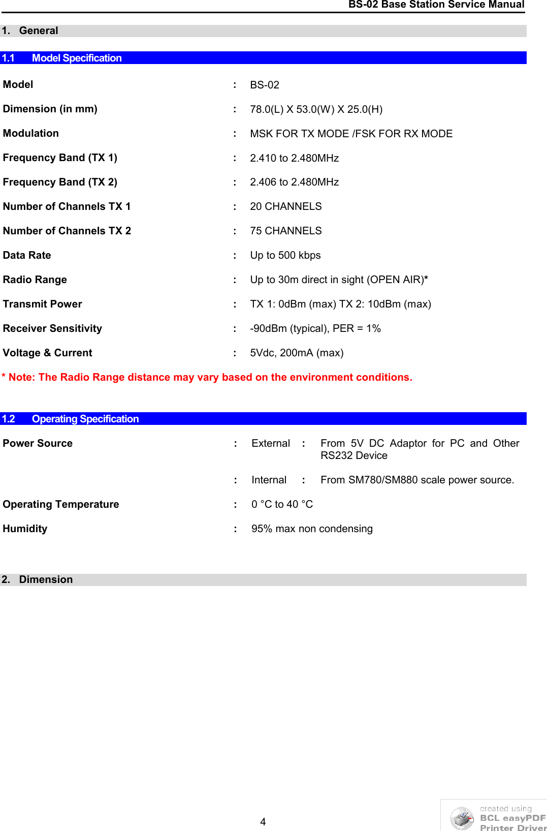 BS-02 Base Station Service Manual41.   General1.1 Model SpecificationModel : BS-02 Dimension (in mm) : 78.0(L) X 53.0(W) X 25.0(H)Modulation : MSK FOR TX MODE /FSK FOR RX MODEFrequency Band (TX 1) : 2.410 to 2.480MHz Frequency Band (TX 2) : 2.406 to 2.480MHzNumber of Channels TX 1 : 20 CHANNELS Number of Channels TX 2 : 75 CHANNELSData Rate : Up to 500 kbpsRadio Range : Up to 30m direct in sight (OPEN AIR)*Transmit Power : TX 1: 0dBm (max) TX 2: 10dBm (max)Receiver Sensitivity : -90dBm (typical), PER = 1%Voltage &amp; Current : 5Vdc, 200mA (max)* Note: The Radio Range distance may vary based on the environment conditions.1.2 Operating SpecificationPower Source : External :From  5V  DC  Adaptor  for  PC  and  Other RS232 Device:Internal :From SM780/SM880 scale power source.Operating Temperature : 0 °C to 40 °C Humidity : 95% max non condensing2.   Dimension