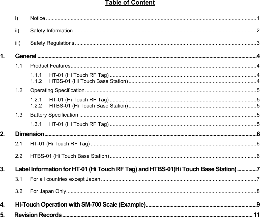     Table of Content  i) Notice .................................................................................................................................................1 ii) Safety Information ..............................................................................................................................2 iii) Safety Regulations .............................................................................................................................3 1. General ..............................................................................................................................................................4 1.1 Product Features................................................................................................................................4 1.1.1 HT-01 (Hi Touch RF Tag) .....................................................................................................4 1.1.2 HTBS-01 (Hi Touch Base Station) ........................................................................................4 1.2 Operating Specification......................................................................................................................5 1.2.1 HT-01 (Hi Touch RF Tag) .....................................................................................................5 1.2.2 HTBS-01 (Hi Touch Base Station) ........................................................................................5 1.3 Battery Specification ..........................................................................................................................5 1.3.1 HT-01 (Hi Touch RF Tag) .....................................................................................................5 2. Dimension.........................................................................................................................................................6 2.1 HT-01 (Hi Touch RF Tag) ..................................................................................................................6 2.2 HTBS-01 (Hi Touch Base Station) .....................................................................................................6 3. Label Information for HT-01 (Hi Touch RF Tag) and HTBS-01(Hi Touch Base Station) ..............7 3.1 For all countries except Japan ...........................................................................................................7 3.2 For Japan Only...................................................................................................................................8 4. Hi-Touch Operation with SM-700 Scale (Example)................................................................................9 5.       Revision Records ......................................................................................................................................... 11    