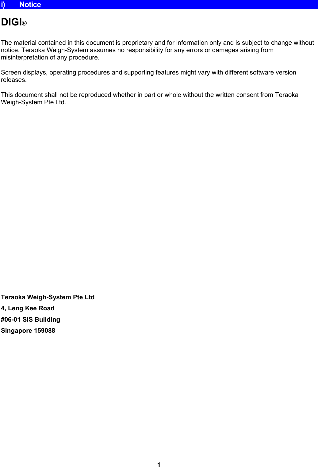 i) Notice  DIGI®  The material contained in this document is proprietary and for information only and is subject to change without notice. Teraoka Weigh-System assumes no responsibility for any errors or damages arising from misinterpretation of any procedure. Screen displays, operating procedures and supporting features might vary with different software version releases. This document shall not be reproduced whether in part or whole without the written consent from Teraoka Weigh-System Pte Ltd.                          Teraoka Weigh-System Pte Ltd 4, Leng Kee Road #06-01 SIS Building Singapore 159088 1 