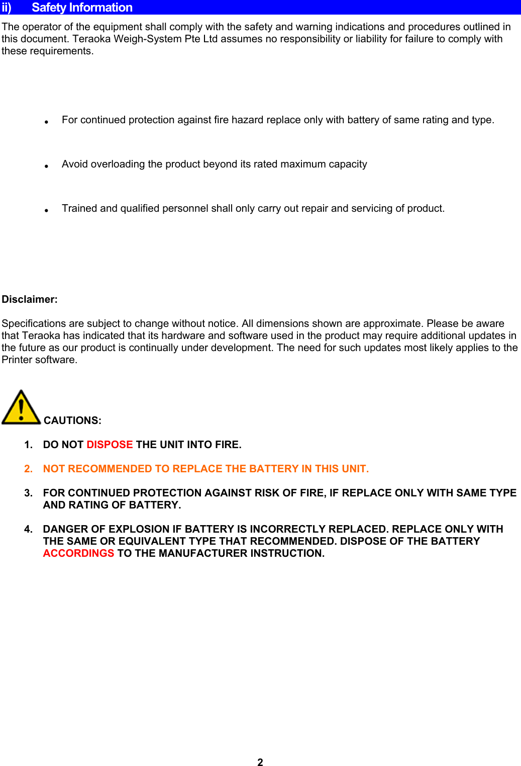 ii) Safety Information The operator of the equipment shall comply with the safety and warning indications and procedures outlined in this document. Teraoka Weigh-System Pte Ltd assumes no responsibility or liability for failure to comply with these requirements.  .  For continued protection against fire hazard replace only with battery of same rating and type. .  Avoid overloading the product beyond its rated maximum capacity .  Trained and qualified personnel shall only carry out repair and servicing of product.      Disclaimer:  Specifications are subject to change without notice. All dimensions shown are approximate. Please be aware that Teraoka has indicated that its hardware and software used in the product may require additional updates in the future as our product is continually under development. The need for such updates most likely applies to the Printer software.    CAUTIONS:  1. DO NOT DISPOSE THE UNIT INTO FIRE.  2.  NOT RECOMMENDED TO REPLACE THE BATTERY IN THIS UNIT.  3. FOR CONTINUED PROTECTION AGAINST RISK OF FIRE, IF REPLACE ONLY WITH SAME TYPE AND RATING OF BATTERY.  4.  DANGER OF EXPLOSION IF BATTERY IS INCORRECTLY REPLACED. REPLACE ONLY WITH THE SAME OR EQUIVALENT TYPE THAT RECOMMENDED. DISPOSE OF THE BATTERY ACCORDINGS TO THE MANUFACTURER INSTRUCTION.               2 