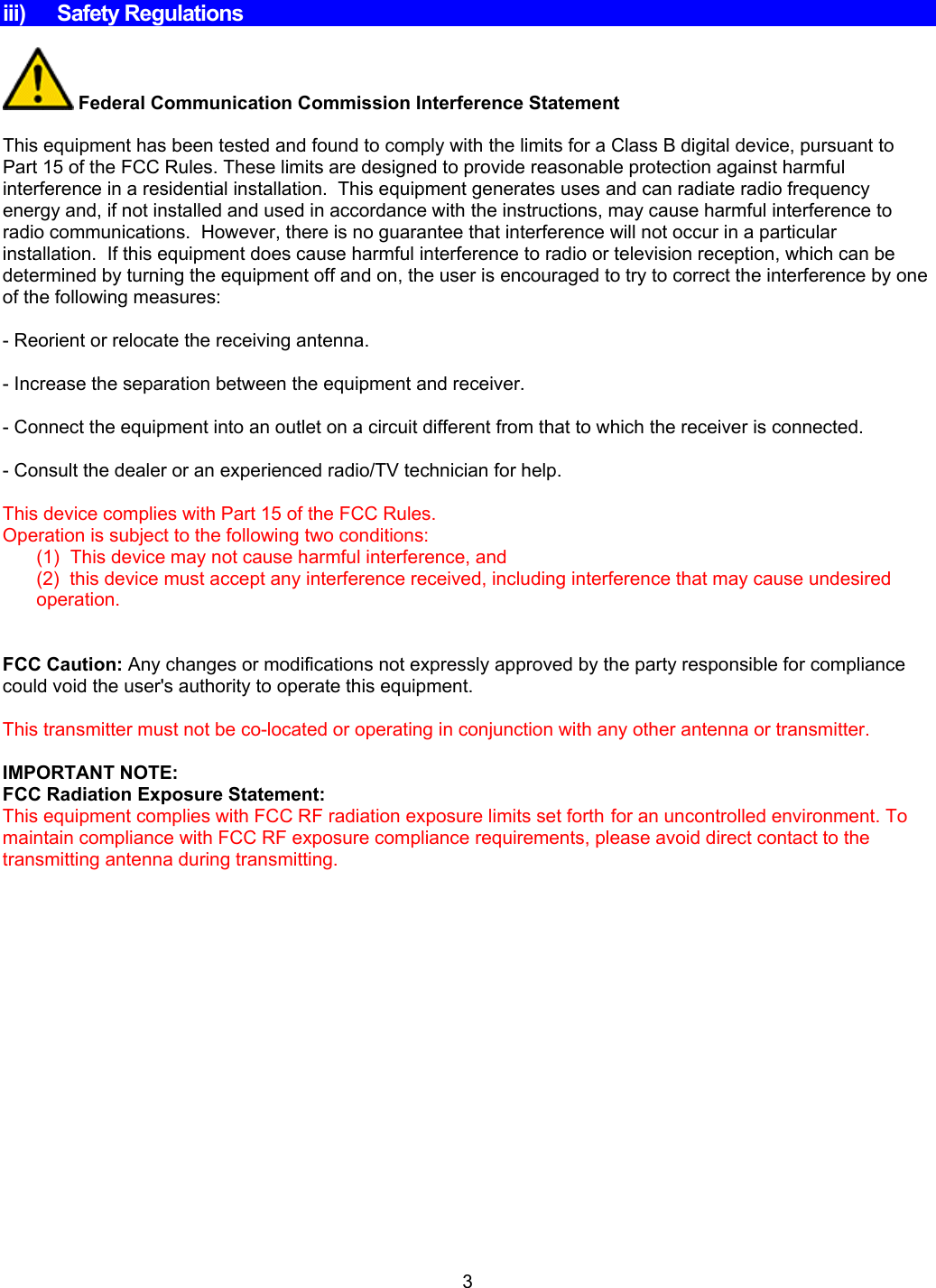     iii) Safety Regulations   Federal Communication Commission Interference Statement  This equipment has been tested and found to comply with the limits for a Class B digital device, pursuant to Part 15 of the FCC Rules. These limits are designed to provide reasonable protection against harmful interference in a residential installation.  This equipment generates uses and can radiate radio frequency energy and, if not installed and used in accordance with the instructions, may cause harmful interference to radio communications.  However, there is no guarantee that interference will not occur in a particular installation.  If this equipment does cause harmful interference to radio or television reception, which can be determined by turning the equipment off and on, the user is encouraged to try to correct the interference by one of the following measures:   - Reorient or relocate the receiving antenna.  - Increase the separation between the equipment and receiver.   - Connect the equipment into an outlet on a circuit different from that to which the receiver is connected.  - Consult the dealer or an experienced radio/TV technician for help.    This device complies with Part 15 of the FCC Rules.  Operation is subject to the following two conditions:  (1)  This device may not cause harmful interference, and (2)  this device must accept any interference received, including interference that may cause undesired operation.     FCC Caution: Any changes or modifications not expressly approved by the party responsible for compliance could void the user&apos;s authority to operate this equipment.   This transmitter must not be co-located or operating in conjunction with any other antenna or transmitter.  IMPORTANT NOTE:  FCC Radiation Exposure Statement:  This equipment complies with FCC RF radiation exposure limits set forth for an uncontrolled environment. To maintain compliance with FCC RF exposure compliance requirements, please avoid direct contact to the transmitting antenna during transmitting.3 
