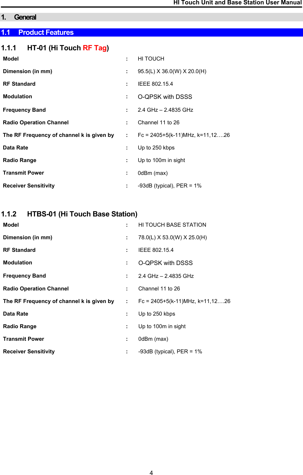 HI Touch Unit and Base Station User Manual  1. General  1.1 Product Features   1.1.1  HT-01 (Hi Touch RF Tag)  Model : HI TOUCH    Dimension (in mm)  :  95.5(L) X 36.0(W) X 20.0(H)    RF Standard  :  IEEE 802.15.4    Modulation : O-QPSK with DSSS    Frequency Band  :  2.4 GHz – 2.4835 GHz    Radio Operation Channel  :  Channel 11 to 26    The RF Frequency of channel k is given by  :  Fc = 2405+5(k-11)MHz, k=11,12….26    Data Rate  :  Up to 250 kbps    Radio Range  :  Up to 100m in sight    Transmit Power  :  0dBm (max)    Receiver Sensitivity  :  -93dB (typical), PER = 1%      1.1.2  HTBS-01 (Hi Touch Base Station)  Model : HI TOUCH BASE STATION    Dimension (in mm)  :  78.0(L) X 53.0(W) X 25.0(H)    RF Standard  :  IEEE 802.15.4    Modulation : O-QPSK with DSSS    Frequency Band  :  2.4 GHz – 2.4835 GHz    Radio Operation Channel  :  Channel 11 to 26    The RF Frequency of channel k is given by  :  Fc = 2405+5(k-11)MHz, k=11,12….26    Data Rate  :  Up to 250 kbps    Radio Range  :  Up to 100m in sight    Transmit Power  :  0dBm (max)    Receiver Sensitivity  :  -93dB (typical), PER = 1%                 4 