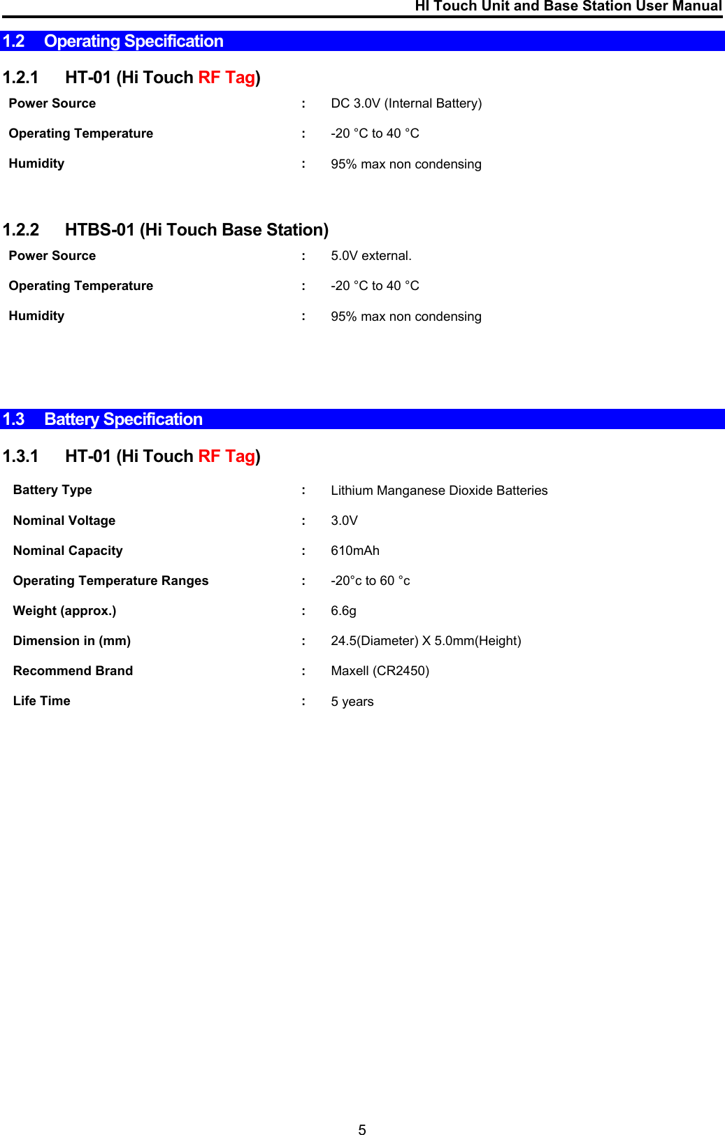 HI Touch Unit and Base Station User Manual  1.2 Operating Specification  1.2.1  HT-01 (Hi Touch RF Tag)  Power Source  :  DC 3.0V (Internal Battery)    Operating Temperature  :  -20 °C to 40 °C     Humidity : 95% max non condensing      1.2.2  HTBS-01 (Hi Touch Base Station)  Power Source  :  5.0V external.    Operating Temperature  :  -20 °C to 40 °C     Humidity : 95% max non condensing        1.3  Battery Specification   1.3.1  HT-01 (Hi Touch RF Tag)  Battery Type  :  Lithium Manganese Dioxide Batteries    Nominal Voltage  :  3.0V    Nominal Capacity  :  610mAh    Operating Temperature Ranges  :  -20°c to 60 °c    Weight (approx.)  :  6.6g    Dimension in (mm)  :  24.5(Diameter) X 5.0mm(Height)    Recommend Brand  :  Maxell (CR2450)    Life Time  :  5 years                       5 