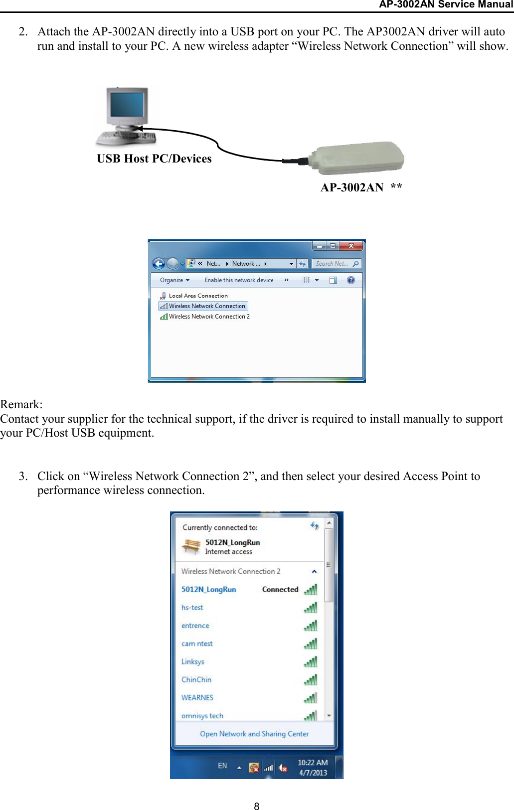 AP-3002AN Service Manual  8 2. Attach the AP-3002AN directly into a USB port on your PC. The AP3002AN driver will auto run and install to your PC. A new wireless adapter “Wireless Network Connection” will show.                 Remark: Contact your supplier for the technical support, if the driver is required to install manually to support your PC/Host USB equipment.   3. Click on “Wireless Network Connection 2”, and then select your desired Access Point to performance wireless connection.                    USB Host PC/Devices AP-3002AN  ** 