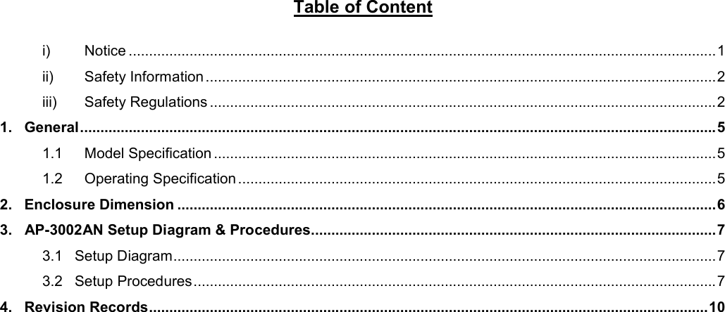 Table of Content  i) Notice ................................................................................................................................................. 1 ii) Safety Information .............................................................................................................................. 2 iii) Safety Regulations ............................................................................................................................. 2 1.   General ............................................................................................................................................................. 5 1.1 Model Specification ............................................................................................................................ 5 1.2 Operating Specification ...................................................................................................................... 5 2.   Enclosure Dimension ..................................................................................................................................... 6 3.   AP-3002AN Setup Diagram &amp; Procedures.................................................................................................... 7 3.1   Setup Diagram ...................................................................................................................................... 7 3.2   Setup Procedures ................................................................................................................................. 7 4.   Revision Records .......................................................................................................................................... 10      