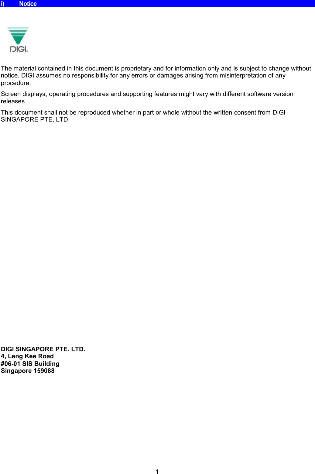 1 i)  Notice     The material contained in this document is proprietary and for information only and is subject to change without notice. DIGI assumes no responsibility for any errors or damages arising from misinterpretation of any procedure. Screen displays, operating procedures and supporting features might vary with different software version releases. This document shall not be reproduced whether in part or whole without the written consent from DIGI SINGAPORE PTE. LTD.                          DIGI SINGAPORE PTE. LTD. 4, Leng Kee Road #06-01 SIS Building Singapore 159088 