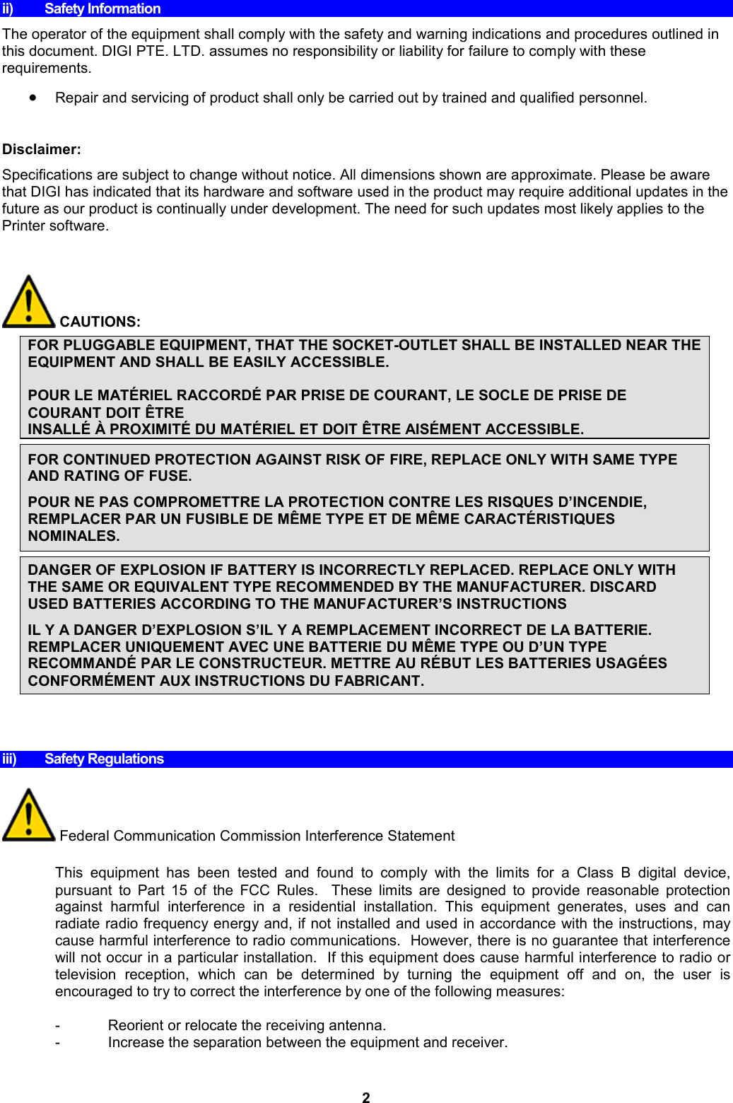 2 ii)  Safety Information The operator of the equipment shall comply with the safety and warning indications and procedures outlined in this document. DIGI PTE. LTD. assumes no responsibility or liability for failure to comply with these requirements.  Repair and servicing of product shall only be carried out by trained and qualified personnel.  Disclaimer:  Specifications are subject to change without notice. All dimensions shown are approximate. Please be aware that DIGI has indicated that its hardware and software used in the product may require additional updates in the future as our product is continually under development. The need for such updates most likely applies to the Printer software.          CAUTIONS:  FOR PLUGGABLE EQUIPMENT, THAT THE SOCKET-OUTLET SHALL BE INSTALLED NEAR THE EQUIPMENT AND SHALL BE EASILY ACCESSIBLE.  POUR LE MATÉRIEL RACCORDÉ PAR PRISE DE COURANT, LE SOCLE DE PRISE DE COURANT DOIT ÊTRE  INSALLÉ À PROXIMITÉ DU MATÉRIEL ET DOIT ÊTRE AISÉMENT ACCESSIBLE.  FOR CONTINUED PROTECTION AGAINST RISK OF FIRE, REPLACE ONLY WITH SAME TYPE AND RATING OF FUSE. POUR NE PAS COMPROMETTRE LA PROTECTION CONTRE LES RISQUES D’INCENDIE, REMPLACER PAR UN FUSIBLE DE MÊME TYPE ET DE MÊME CARACTÉRISTIQUES NOMINALES.  DANGER OF EXPLOSION IF BATTERY IS INCORRECTLY REPLACED. REPLACE ONLY WITH THE SAME OR EQUIVALENT TYPE RECOMMENDED BY THE MANUFACTURER. DISCARD USED BATTERIES ACCORDING TO THE MANUFACTURER’S INSTRUCTIONS IL Y A DANGER D’EXPLOSION S’IL Y A REMPLACEMENT INCORRECT DE LA BATTERIE. REMPLACER UNIQUEMENT AVEC UNE BATTERIE DU MÊME TYPE OU D’UN TYPE RECOMMANDÉ PAR LE CONSTRUCTEUR. METTRE AU RÉBUT LES BATTERIES USAGÉES CONFORMÉMENT AUX INSTRUCTIONS DU FABRICANT.         iii)  Safety Regulations   Federal Communication Commission Interference Statement  This  equipment  has  been  tested  and  found  to  comply  with  the  limits  for  a  Class  B  digital  device, pursuant  to  Part  15  of  the  FCC  Rules.    These  limits  are  designed  to  provide  reasonable  protection against  harmful  interference  in  a  residential  installation.  This  equipment  generates,  uses  and  can radiate radio frequency energy and, if not installed and used in accordance with the instructions, may cause harmful interference to radio communications.  However, there is no guarantee that interference will not occur in a particular installation.  If this equipment does cause harmful interference to radio or television  reception,  which  can  be  determined  by  turning  the  equipment  off  and  on,  the  user  is encouraged to try to correct the interference by one of the following measures:  -  Reorient or relocate the receiving antenna. -  Increase the separation between the equipment and receiver. 