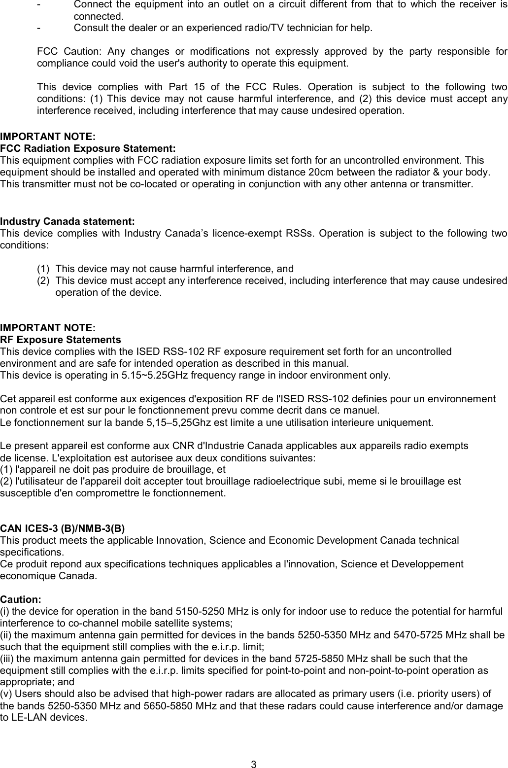 3 -  Connect  the  equipment  into  an  outlet  on  a  circuit  different  from  that  to  which  the  receiver  is connected. -  Consult the dealer or an experienced radio/TV technician for help.  FCC  Caution:  Any  changes  or  modifications  not  expressly  approved  by  the  party  responsible  for compliance could void the user&apos;s authority to operate this equipment.  This  device  complies  with  Part  15  of  the  FCC  Rules.  Operation  is  subject  to  the  following  two conditions:  (1) This  device  may  not  cause  harmful  interference,  and  (2)  this  device  must  accept  any interference received, including interference that may cause undesired operation.  IMPORTANT NOTE: FCC Radiation Exposure Statement: This equipment complies with FCC radiation exposure limits set forth for an uncontrolled environment. This  equipment should be installed and operated with minimum distance 20cm between the radiator &amp; your body. This transmitter must not be co-located or operating in conjunction with any other antenna or transmitter.   Industry Canada statement: This  device  complies  with  Industry Canada’s  licence-exempt  RSSs.  Operation is  subject  to  the  following  two conditions:  (1)  This device may not cause harmful interference, and  (2)  This device must accept any interference received, including interference that may cause undesired operation of the device.   IMPORTANT NOTE: RF Exposure Statements This device complies with the ISED RSS-102 RF exposure requirement set forth for an uncontrolled  environment and are safe for intended operation as described in this manual. This device is operating in 5.15~5.25GHz frequency range in indoor environment only.  Cet appareil est conforme aux exigences d&apos;exposition RF de l&apos;ISED RSS-102 definies pour un environnement non controle et est sur pour le fonctionnement prevu comme decrit dans ce manuel. Le fonctionnement sur la bande 5,15–5,25Ghz est limite a une utilisation interieure uniquement.  Le present appareil est conforme aux CNR d&apos;Industrie Canada applicables aux appareils radio exempts de license. L&apos;exploitation est autorisee aux deux conditions suivantes: (1) l&apos;appareil ne doit pas produire de brouillage, et (2) l&apos;utilisateur de l&apos;appareil doit accepter tout brouillage radioelectrique subi, meme si le brouillage est susceptible d&apos;en compromettre le fonctionnement.   CAN ICES-3 (B)/NMB-3(B) This product meets the applicable Innovation, Science and Economic Development Canada technical specifications. Ce produit repond aux specifications techniques applicables a l&apos;innovation, Science et Developpement economique Canada.  Caution:  (i) the device for operation in the band 5150-5250 MHz is only for indoor use to reduce the potential for harmful interference to co-channel mobile satellite systems;  (ii) the maximum antenna gain permitted for devices in the bands 5250-5350 MHz and 5470-5725 MHz shall be such that the equipment still complies with the e.i.r.p. limit;  (iii) the maximum antenna gain permitted for devices in the band 5725-5850 MHz shall be such that the equipment still complies with the e.i.r.p. limits specified for point-to-point and non-point-to-point operation as appropriate; and  (v) Users should also be advised that high-power radars are allocated as primary users (i.e. priority users) of the bands 5250-5350 MHz and 5650-5850 MHz and that these radars could cause interference and/or damage to LE-LAN devices.  