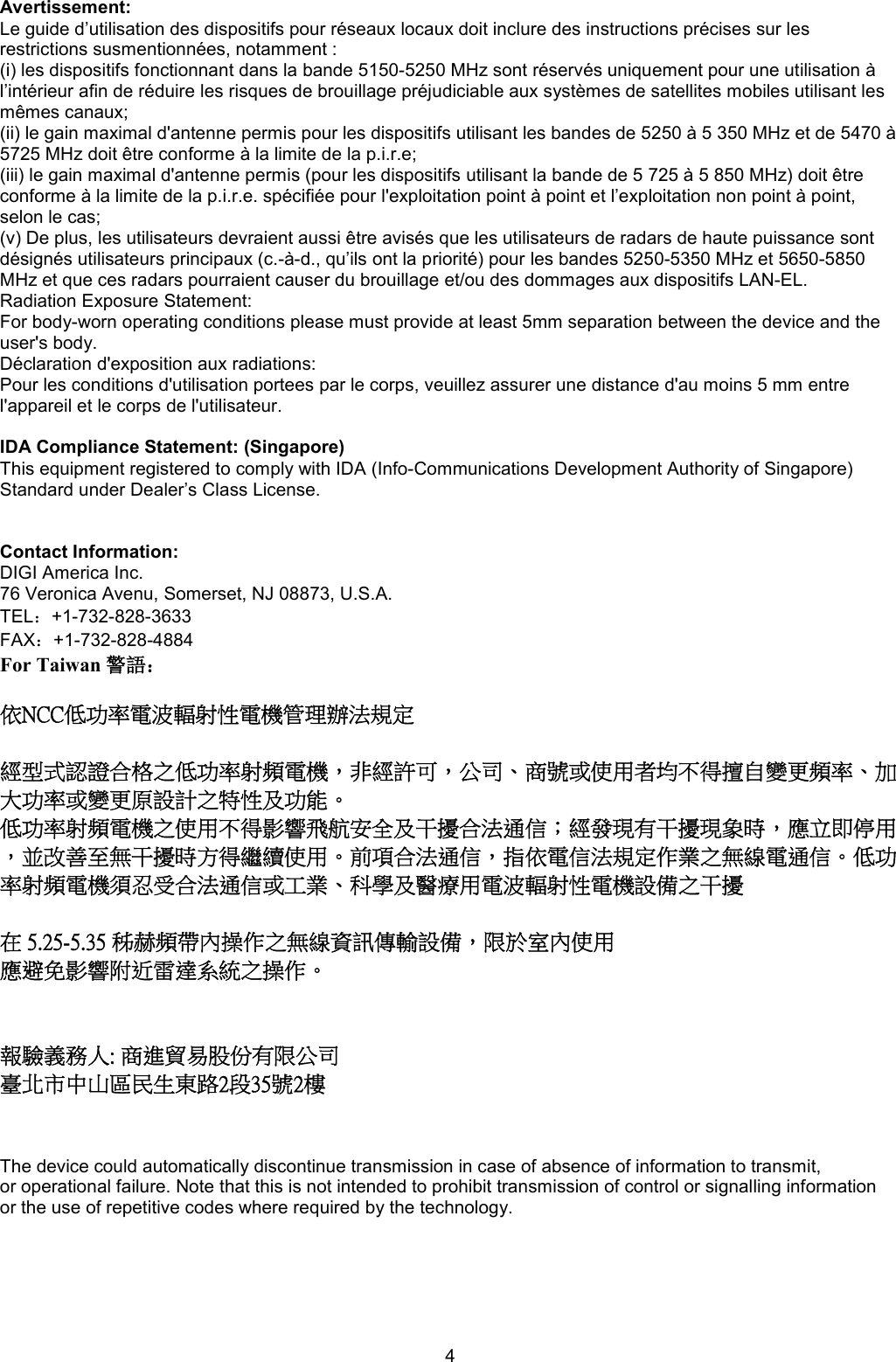 4 Avertissement:  Le guide d’utilisation des dispositifs pour réseaux locaux doit inclure des instructions précises sur les restrictions susmentionnées, notamment :  (i) les dispositifs fonctionnant dans la bande 5150-5250 MHz sont réservés uniquement pour une utilisation à l’intérieur afin de réduire les risques de brouillage préjudiciable aux systèmes de satellites mobiles utilisant les mêmes canaux;  (ii) le gain maximal d&apos;antenne permis pour les dispositifs utilisant les bandes de 5250 à 5 350 MHz et de 5470 à 5725 MHz doit être conforme à la limite de la p.i.r.e;  (iii) le gain maximal d&apos;antenne permis (pour les dispositifs utilisant la bande de 5 725 à 5 850 MHz) doit être conforme à la limite de la p.i.r.e. spécifiée pour l&apos;exploitation point à point et l’exploitation non point à point, selon le cas;  (v) De plus, les utilisateurs devraient aussi être avisés que les utilisateurs de radars de haute puissance sont désignés utilisateurs principaux (c.-à-d., qu’ils ont la priorité) pour les bandes 5250-5350 MHz et 5650-5850 MHz et que ces radars pourraient causer du brouillage et/ou des dommages aux dispositifs LAN-EL.  Radiation Exposure Statement:  For body-worn operating conditions please must provide at least 5mm separation between the device and the user&apos;s body.  Déclaration d&apos;exposition aux radiations:  Pour les conditions d&apos;utilisation portees par le corps, veuillez assurer une distance d&apos;au moins 5 mm entre l&apos;appareil et le corps de l&apos;utilisateur.  IDA Compliance Statement: (Singapore) This equipment registered to comply with IDA (Info-Communications Development Authority of Singapore) Standard under Dealer’s Class License.     Contact Information: DIGI America Inc.  76 Veronica Avenu, Somerset, NJ 08873, U.S.A.  TEL：+1-732-828-3633  FAX：+1-732-828-4884 For Taiwan 警語：  依NCC低功率電波輻射性電機管理辦法規定  經型式認證合格之低功率射頻電機，非經許可，公司、商號或使用者均不得擅自變更頻率、加大功率或變更原設計之特性及功能。  低功率射頻電機之使用不得影響飛航安全及干擾合法通信；經發現有干擾現象時，應立即停用，並改善至無干擾時方得繼續使用。前項合法通信，指依電信法規定作業之無線電通信。低功率射頻電機須忍受合法通信或工業、科學及醫療用電波輻射性電機設備之干擾  在 5.25-5.35 秭赫頻帶內操作之無線資訊傳輸設備，限於室內使用 應避免影響附近雷達系統之操作。   報驗義務人: 商進貿易股份有限公司  臺北市中山區民生東路2段35號2樓   The device could automatically discontinue transmission in case of absence of information to transmit, or operational failure. Note that this is not intended to prohibit transmission of control or signalling information or the use of repetitive codes where required by the technology. 