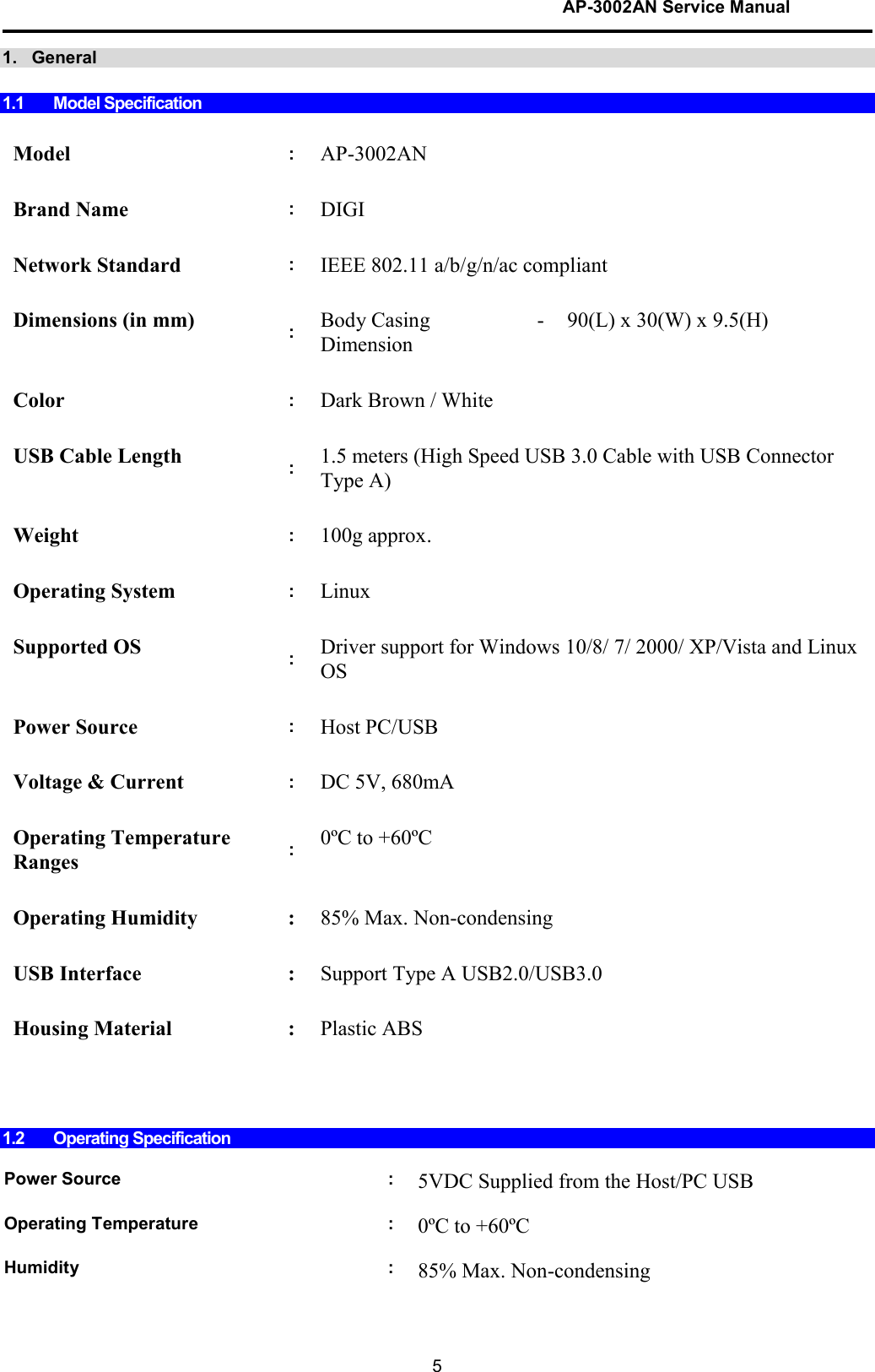 AP-3002AN Service Manual  5 1.   General  1.1  Model Specification   Model  : AP-3002AN    Brand Name  : DIGI    Network Standard  : IEEE 802.11 a/b/g/n/ac compliant    Dimensions (in mm)  :  Body Casing Dimension - 90(L) x 30(W) x 9.5(H)      Color  : Dark Brown / White     USB Cable Length  :  1.5 meters (High Speed USB 3.0 Cable with USB Connector Type A)     Weight  : 100g approx.     Operating System  : Linux    Supported OS  :  Driver support for Windows 10/8/ 7/ 2000/ XP/Vista and Linux OS    Power Source  : Host PC/USB    Voltage &amp; Current  : DC 5V, 680mA    Operating Temperature Ranges  :  0ºC to +60ºC     Operating Humidity  : 85% Max. Non-condensing     USB Interface  : Support Type A USB2.0/USB3.0     Housing Material  : Plastic ABS             1.2  Operating Specification  Power Source  : 5VDC Supplied from the Host/PC USB    Operating Temperature  : 0ºC to +60ºC     Humidity  : 85% Max. Non-condensing  