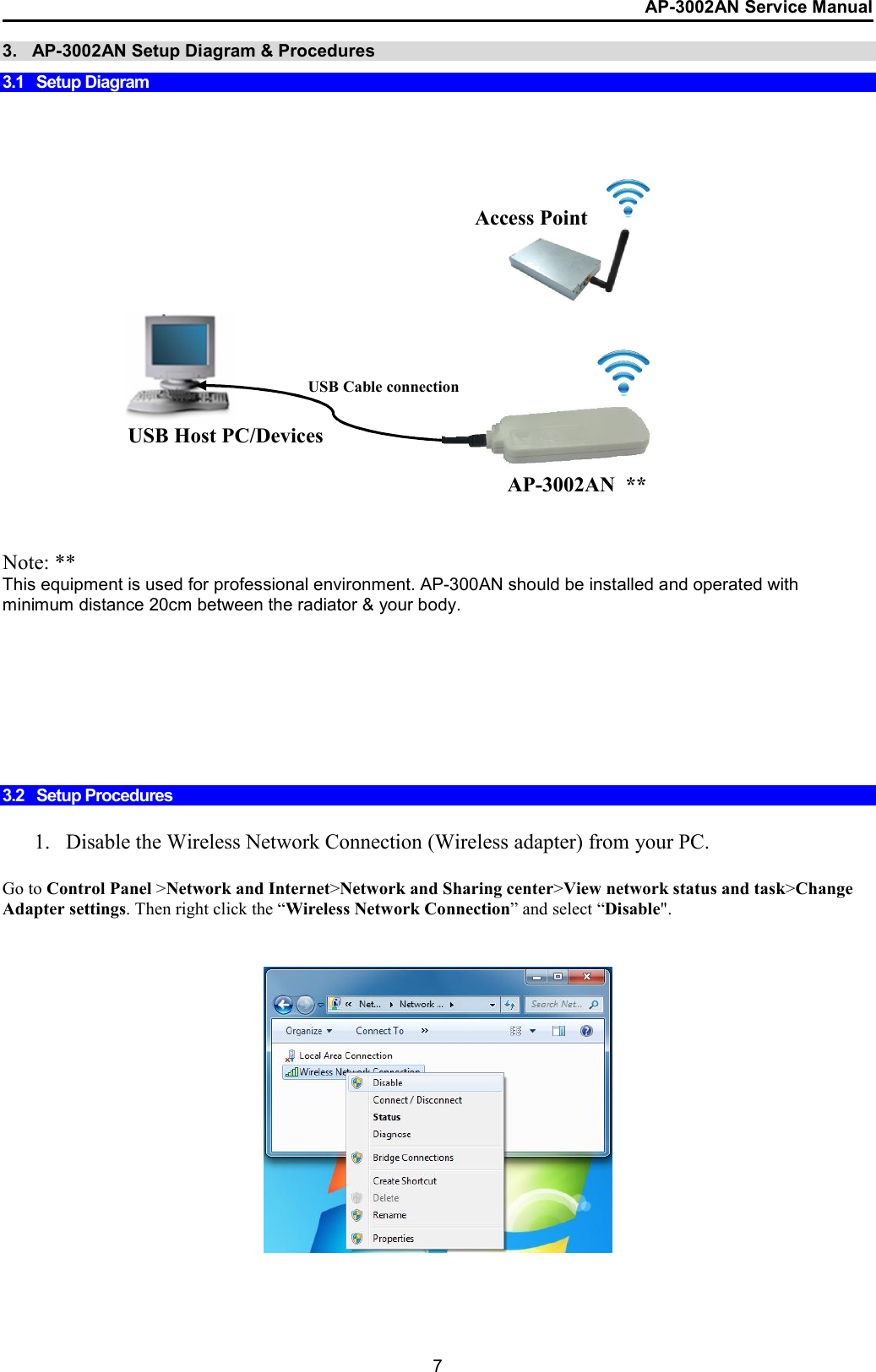 AP-3002AN Service Manual  7 3.   AP-3002AN Setup Diagram &amp; Procedures  3.1   Setup Diagram                    Note: ** This equipment is used for professional environment. AP-300AN should be installed and operated with minimum distance 20cm between the radiator &amp; your body.        3.2   Setup Procedures  1. Disable the Wireless Network Connection (Wireless adapter) from your PC.  Go to Control Panel &gt;Network and Internet&gt;Network and Sharing center&gt;View network status and task&gt;Change Adapter settings. Then right click the “Wireless Network Connection” and select “Disable&quot;.      USB Cable connection Access Point  USB Host PC/Devices AP-3002AN  ** 