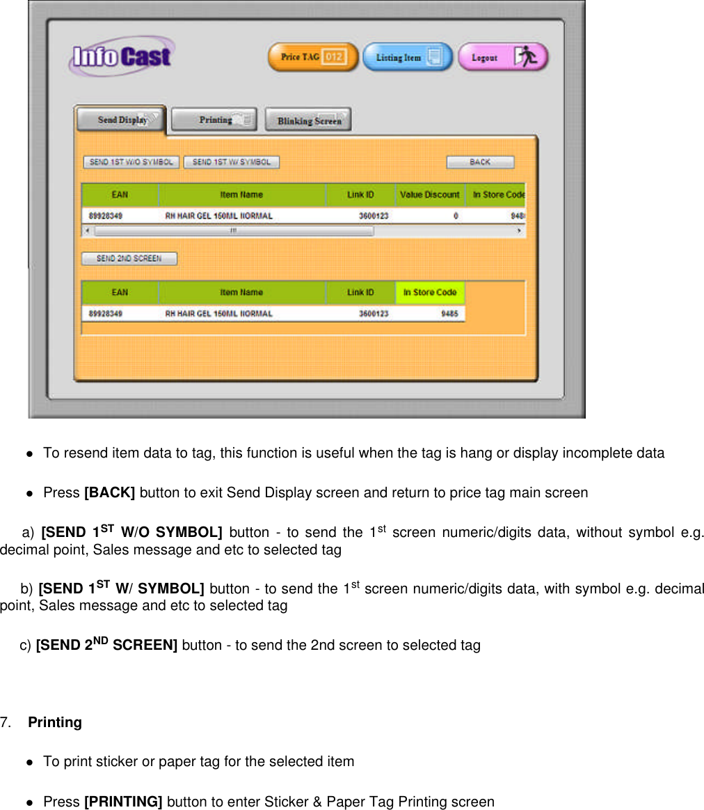 To resend item data to tag, this function is useful when the tag is hang or display incomplete dataPress [BACK] button to exit Send Display screen and return to price tag main screena) [SEND 1ST W/O SYMBOL] button - to send the 1stscreen numeric/digits data, without symbol e.g.decimal point, Sales message and etc to selected tagb) [SEND 1ST W/ SYMBOL] button - to send the 1stscreen numeric/digits data, with symbol e.g. decimalpoint, Sales message and etc to selected tagc) [SEND 2ND SCREEN] button - to send the 2nd screen to selected tag7. PrintingTo print sticker or paper tag for the selected itemPress [PRINTING] button to enter Sticker &amp; Paper Tag Printing screen