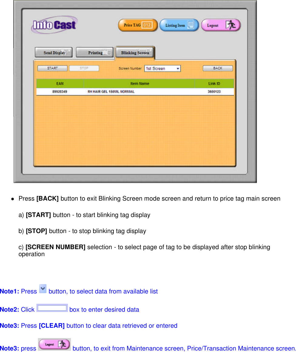 Press [BACK] button to exit Blinking Screen mode screen and return to price tag main screena) [START] button - to start blinking tag displayb) [STOP] button - to stop blinking tag displayc) [SCREEN NUMBER] selection - to select page of tag to be displayed after stop blinkingoperationNote1: Press button, to select data from available listNote2: Click box to enter desired dataNote3: Press [CLEAR] button to clear data retrieved or enteredNote3:press button, to exit from Maintenance screen, Price/Transaction Maintenance screen.