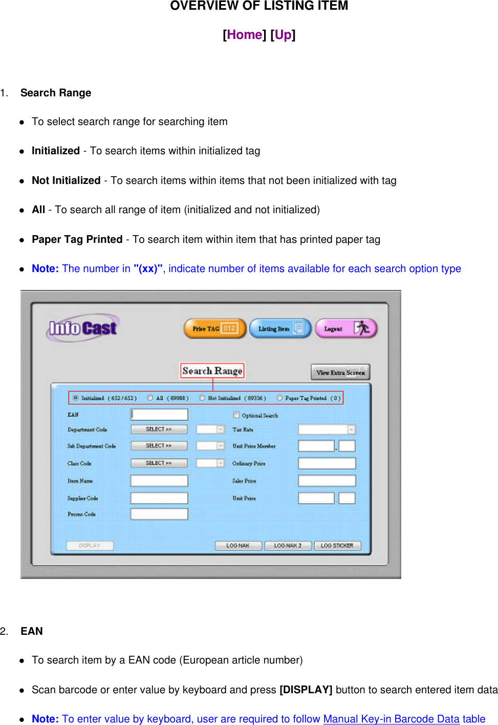 OVERVIEW OF LISTING ITEM[Home] [Up]1. Search RangeTo select search range for searching itemInitialized - To search items within initialized tagNot Initialized - To search items within items that not been initialized with tagAll - To search all range of item (initialized and not initialized)Paper Tag Printed - To search item within item that has printed paper tagNote: The number in &quot;(xx)&quot;, indicate number of items available for each search option type2. EANTo search item by a EAN code (European article number)Scan barcode or enter value by keyboard and press [DISPLAY] button to search entered item dataNote: To enter value by keyboard, user are required to follow Manual Key-in Barcode Data table