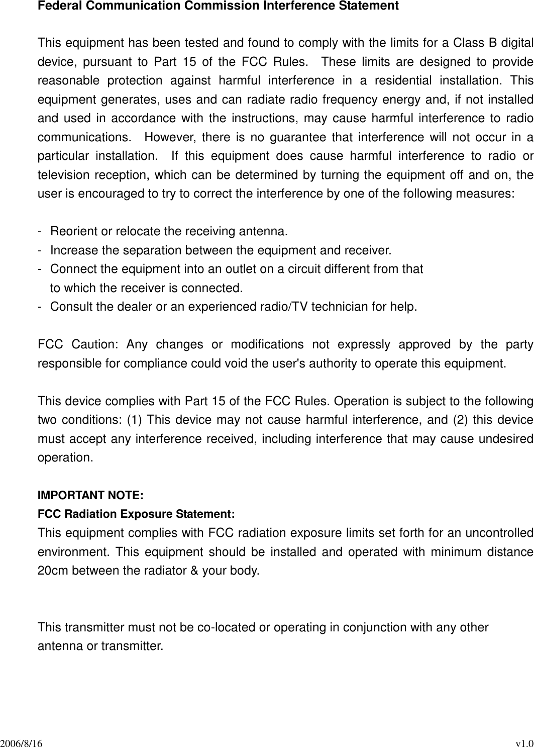 2006/8/16 v1.0Federal Communication Commission Interference StatementThis equipment has been tested and found to comply with the limits for a Class B digitaldevice, pursuant to Part 15 of the FCC Rules. These limits are designed to providereasonable protection against harmful interference in a residential installation. Thisequipment generates, uses and can radiate radio frequency energy and, if not installedand used in accordance with the instructions, may cause harmful interference to radiocommunications. However, there is no guarantee that interference will not occur in aparticular installation. If this equipment does cause harmful interference to radio ortelevision reception, which can be determined by turning the equipment off and on, theuser is encouraged to try to correct the interference by one of the following measures:- Reorient or relocate the receiving antenna.- Increase the separation between the equipment and receiver.- Connect the equipment into an outlet on a circuit different from thatto which the receiver is connected.- Consult the dealer or an experienced radio/TV technician for help.FCC Caution: Any changes or modifications not expressly approved by the partyresponsible for compliance could void the user&apos;s authority to operate this equipment.This device complies with Part 15 of the FCC Rules. Operation is subject to the followingtwo conditions: (1) This device may not cause harmful interference, and (2) this devicemust accept any interference received, including interference that may cause undesiredoperation.IMPORTANT NOTE:FCC Radiation Exposure Statement:This equipment complies with FCC radiation exposure limits set forth for an uncontrolledenvironment. This equipment should be installed and operated with minimum distance20cm between the radiator &amp; your body.This transmitter must not be co-located or operating in conjunction with any otherantenna or transmitter.