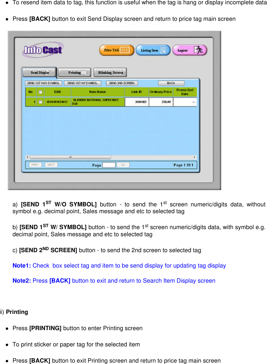 To resend item data to tag, this function is useful when the tag is hang or display incomplete dataPress [BACK] button to exit Send Display screen and return to price tag main screena) [SEND 1ST W/O SYMBOL] button - to send the 1st screen numeric/digits data, withoutsymbol e.g. decimal point, Sales message and etc to selected tagb) [SEND 1ST W/ SYMBOL] button - to send the 1st screen numeric/digits data, with symbol e.g.decimal point, Sales message and etc to selected tagc) [SEND 2ND SCREEN] button - to send the 2nd screen to selected tagNote1: Check box select tag and item to be send display for updating tag displayNote2: Press [BACK] button to exit and return to Search Item Display screenii) PrintingPress [PRINTING] button to enter Printing screenTo print sticker or paper tag for the selected itemPress [BACK] button to exit Printing screen and return to price tag main screen