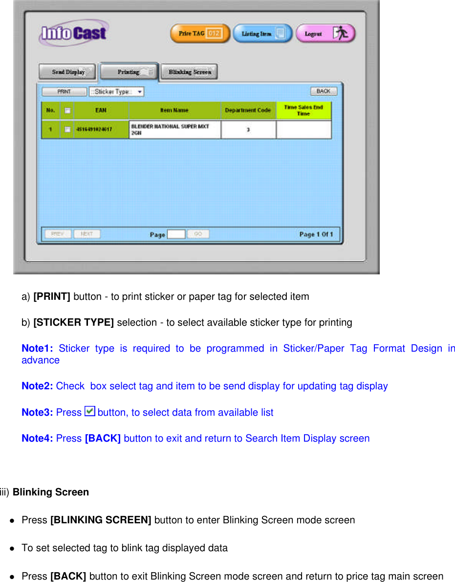 a) [PRINT] button - to print sticker or paper tag for selected itemb) [STICKER TYPE] selection - to select available sticker type for printingNote1: Sticker type is required to be programmed in Sticker/Paper Tag Format Design inadvanceNote2: Check box select tag and item to be send display for updating tag displayNote3: Press button, to select data from available listNote4: Press [BACK] button to exit and return to Search Item Display screeniii) Blinking ScreenPress [BLINKING SCREEN] button to enter Blinking Screen mode screenTo set selected tag to blink tag displayed dataPress [BACK] button to exit Blinking Screen mode screen and return to price tag main screen