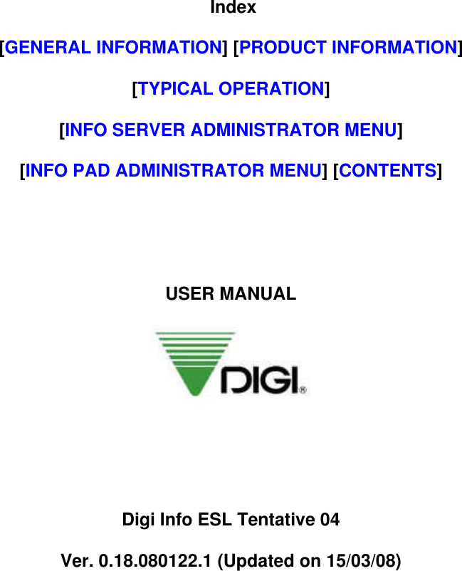 Index[GENERAL INFORMATION] [PRODUCT INFORMATION][TYPICAL OPERATION][INFO SERVER ADMINISTRATOR MENU][INFO PAD ADMINISTRATOR MENU] [CONTENTS]USER MANUALDigi Info ESL Tentative 04Ver. 0.18.080122.1 (Updated on 15/03/08)