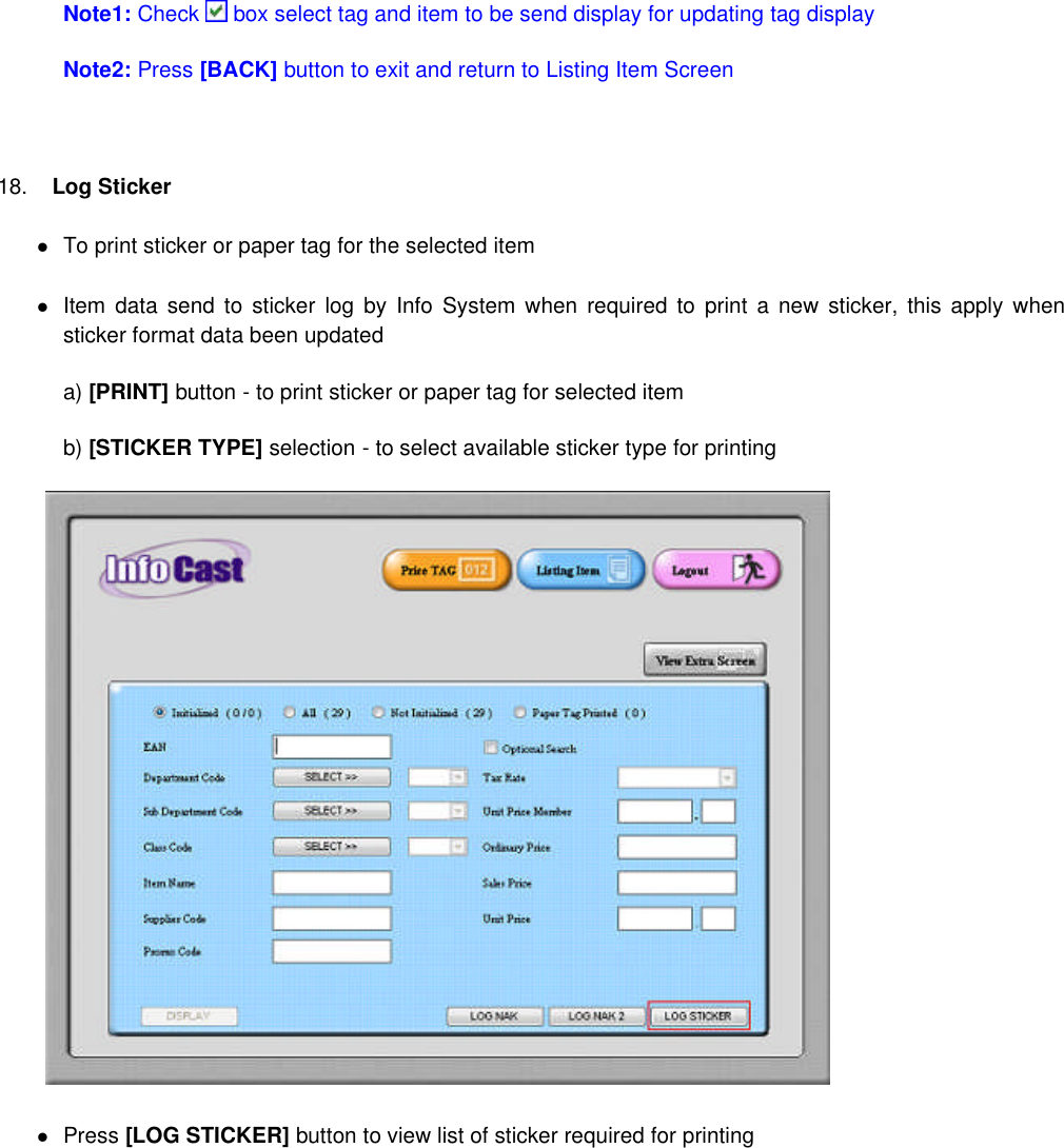 Note1: Check box select tag and item to be send display for updating tag displayNote2: Press [BACK] button to exit and return to Listing Item Screen18. Log StickerTo print sticker or paper tag for the selected itemItem data send to sticker log by Info System when required to print a new sticker, this apply whensticker format data been updateda) [PRINT] button - to print sticker or paper tag for selected itemb) [STICKER TYPE] selection - to select available sticker type for printingPress [LOG STICKER] button to view list of sticker required for printing