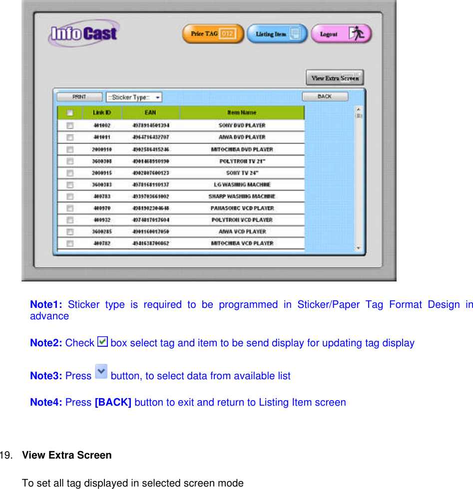 Note1: Sticker type is required to be programmed in Sticker/Paper Tag Format Design inadvanceNote2: Check box select tag and item to be send display for updating tag displayNote3: Press button, to select data from available listNote4: Press [BACK] button to exit and return to Listing Item screen19. View Extra ScreenTo set all tag displayed in selected screen mode