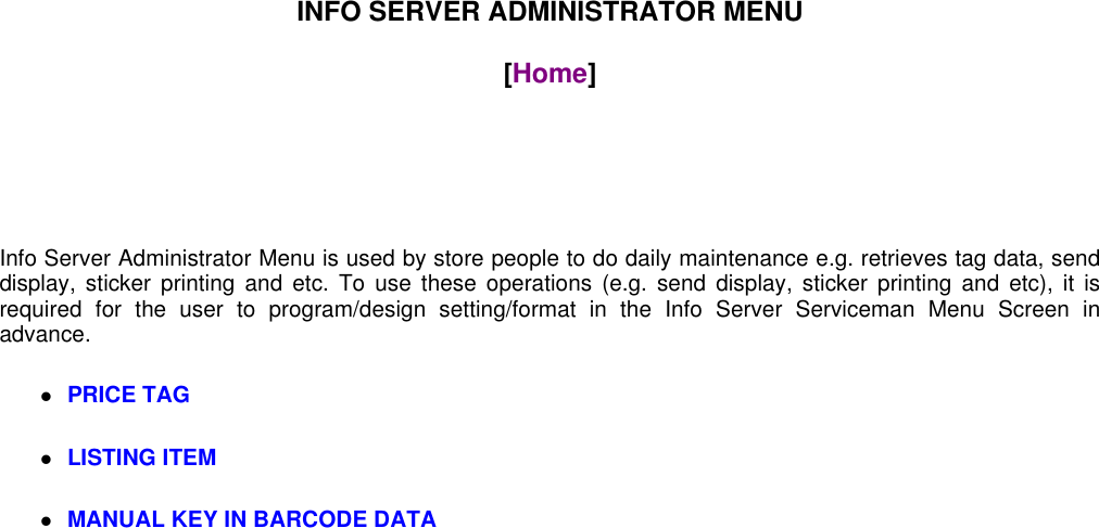 INFO SERVER ADMINISTRATOR MENU[Home]Info Server Administrator Menu is used by store people to do daily maintenance e.g. retrieves tag data, senddisplay, sticker printing and etc. To use these operations (e.g. send display, sticker printing and etc), it isrequired for the user to program/design setting/format in the Info Server Serviceman Menu Screen inadvance.PRICE TAGLISTING ITEMMANUAL KEY IN BARCODE DATA