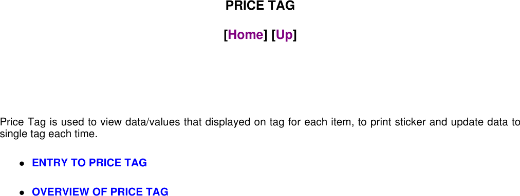 PRICE TAG[Home] [Up]Price Tag is used to view data/values that displayed on tag for each item, to print sticker and update data tosingle tag each time.ENTRY TO PRICE TAGOVERVIEW OF PRICE TAG