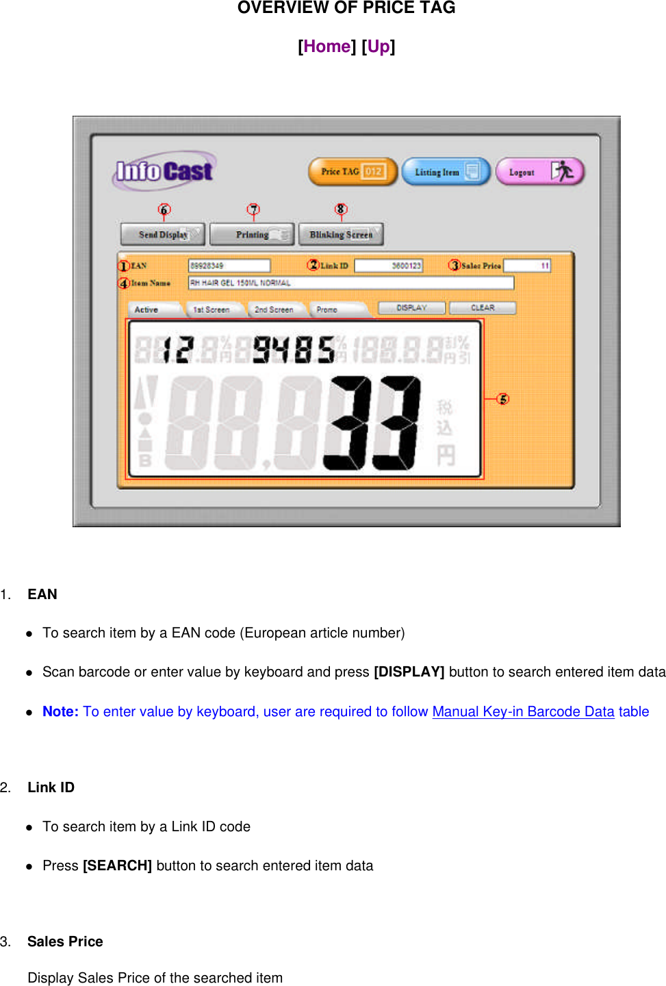 OVERVIEW OF PRICE TAG[Home] [Up]1. EANTo search item by a EAN code (European article number)Scan barcode or enter value by keyboard and press [DISPLAY] button to search entered item dataNote: To enter value by keyboard, user are required to follow Manual Key-in Barcode Data table2. Link IDTo search item by a Link ID codePress [SEARCH] button to search entered item data3. Sales PriceDisplay Sales Price of the searched item