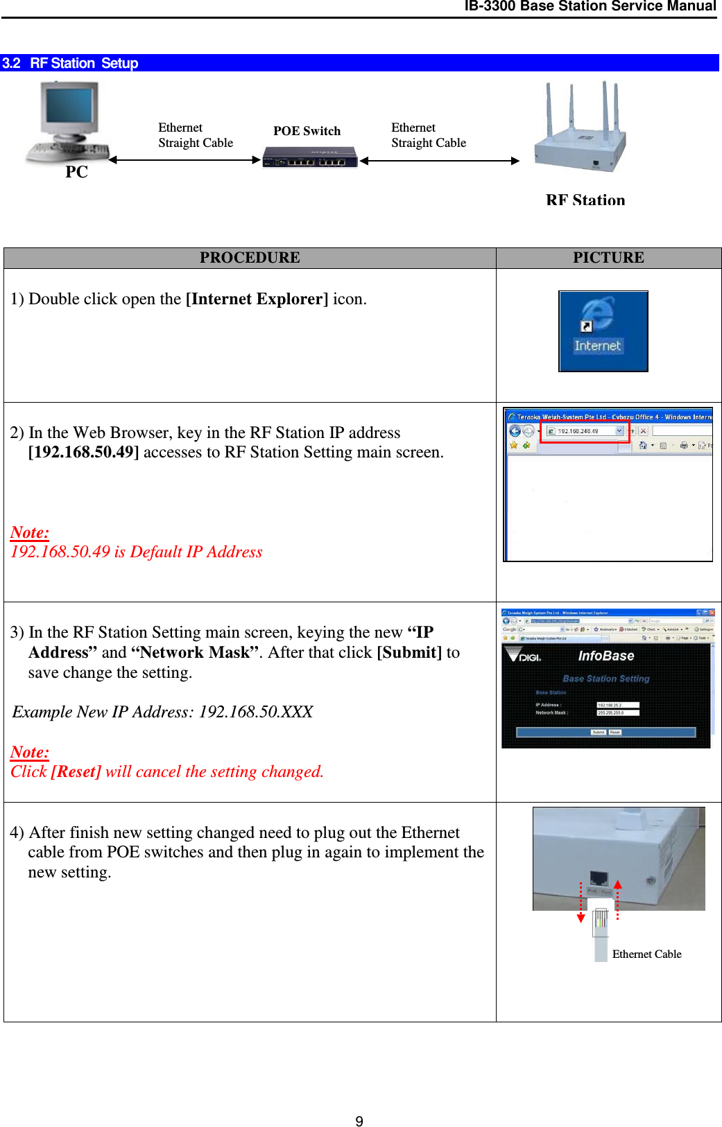 IB-3300 Base Station Service Manual   3.2   RF Station  Setup          PROCEDURE PICTURE  1) Double click open the [Internet Explorer] icon.   2) In the Web Browser, key in the RF Station IP address [192.168.50.49] accesses to RF Station Setting main screen.    Note:  192.168.50.49 is Default IP Address             3) In the RF Station Setting main screen, keying the new “IP Address” and “Network Mask”. After that click [Submit] to save change the setting.  Example New IP Address: 192.168.50.XXX  Note:  Click [Reset] will cancel the setting changed.    4) After finish new setting changed need to plug out the Ethernet cable from POE switches and then plug in again to implement the new setting.            PC Ethernet Straight Cable Ethernet Straight Cable POE Switch RF Station Ethernet Cable 9 